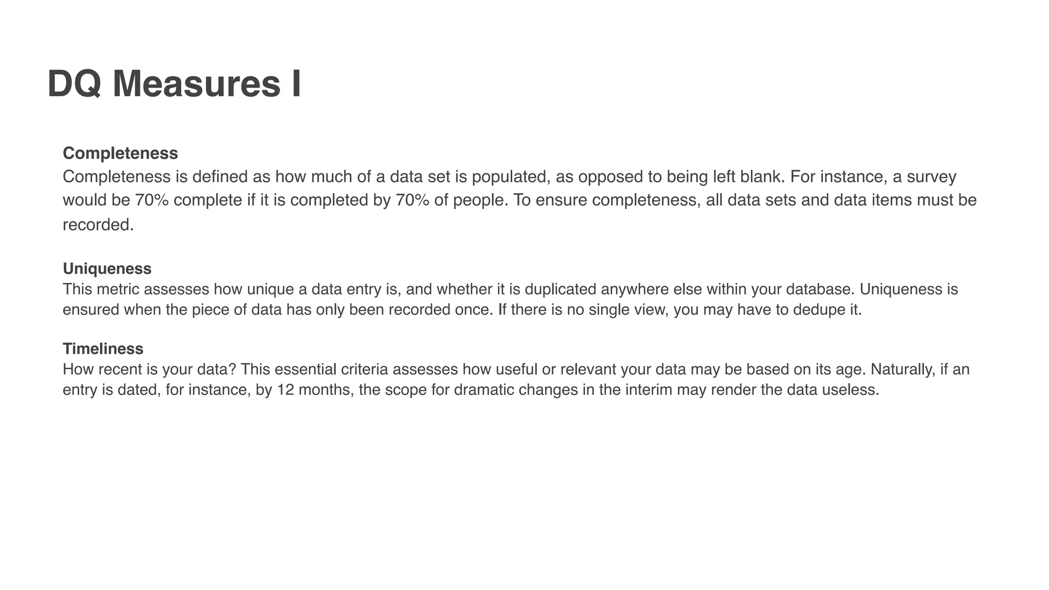 DQ Measures I
Completeness
Completeness is defined as how much of a data set is populated, as opposed to being left blank. For instance, a survey
would be 70% complete if it is completed by 70% of people. To ensure completeness, all data sets and data items must be
recorded.
Uniqueness
This metric assesses how unique a data entry is, and whether it is duplicated anywhere else within your database. Uniqueness is
ensured when the piece of data has only been recorded once. If there is no single view, you may have to dedupe it.
Timeliness
How recent is your data? This essential criteria assesses how useful or relevant your data may be based on its age. Naturally, if an
entry is dated, for instance, by 12 months, the scope for dramatic changes in the interim may render the data useless.
 
 