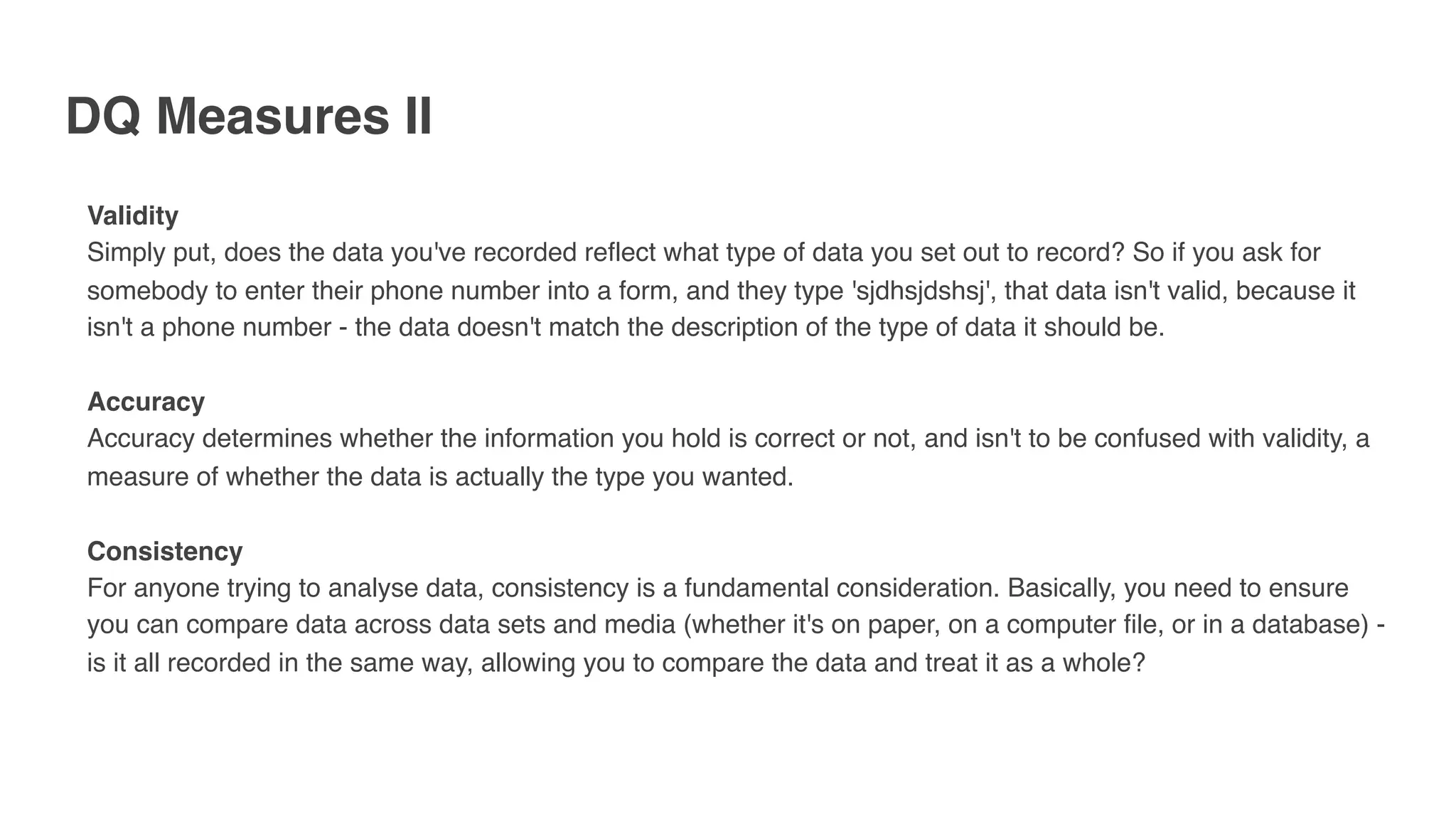 DQ Measures II
Validity
Simply put, does the data you've recorded reflect what type of data you set out to record? So if you ask for
somebody to enter their phone number into a form, and they type 'sjdhsjdshsj', that data isn't valid, because it
isn't a phone number - the data doesn't match the description of the type of data it should be.
Accuracy
Accuracy determines whether the information you hold is correct or not, and isn't to be confused with validity, a
measure of whether the data is actually the type you wanted.
Consistency
For anyone trying to analyse data, consistency is a fundamental consideration. Basically, you need to ensure
you can compare data across data sets and media (whether it's on paper, on a computer file, or in a database) -
is it all recorded in the same way, allowing you to compare the data and treat it as a whole?
 