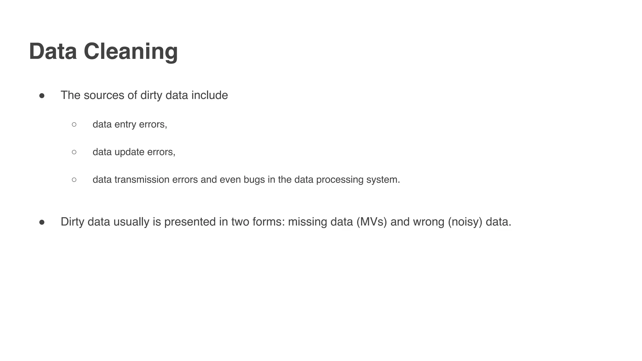 Data Cleaning
" The sources of dirty data include
○ data entry errors,
○ data update errors,
○ data transmission errors and even bugs in the data processing system.
" Dirty data usually is presented in two forms: missing data (MVs) and wrong (noisy) data.
 