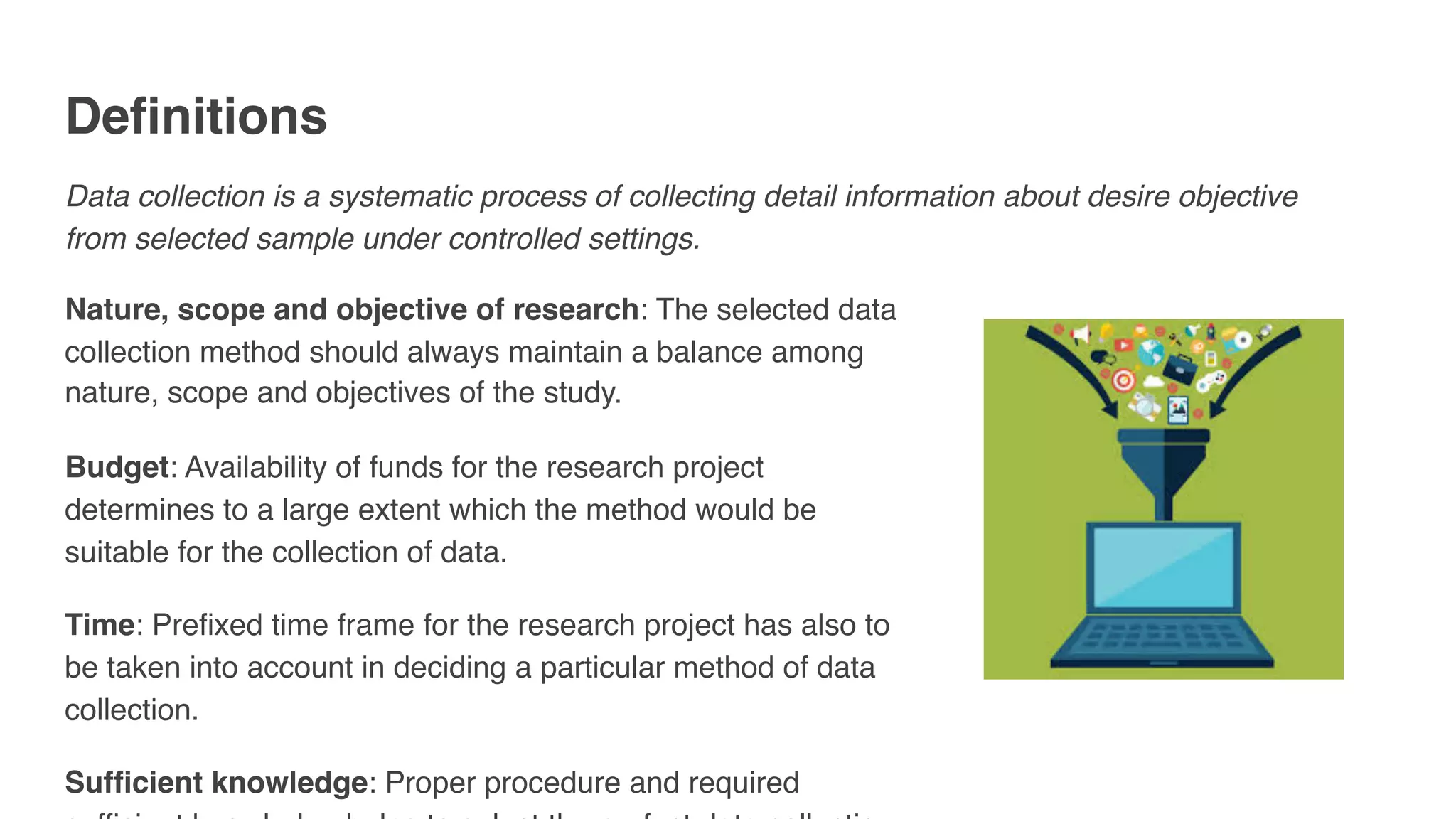 Definitions
Data collection is a systematic process of collecting detail information about desire objective
from selected sample under controlled settings.
Nature, scope and objective of research: The selected data
collection method should always maintain a balance among
nature, scope and objectives of the study.
Budget: Availability of funds for the research project
determines to a large extent which the method would be
suitable for the collection of data.
Time: Prefixed time frame for the research project has also to
be taken into account in deciding a particular method of data
collection.
Sufficient knowledge: Proper procedure and required
 