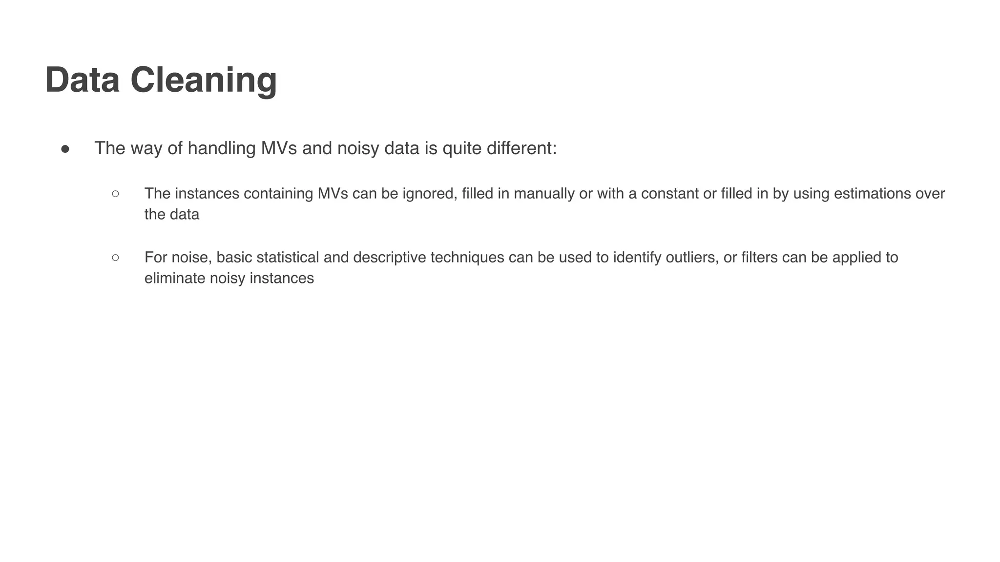 Data Cleaning
" The way of handling MVs and noisy data is quite different:
○ The instances containing MVs can be ignored, filled in manually or with a constant or filled in by using estimations over
the data
○ For noise, basic statistical and descriptive techniques can be used to identify outliers, or filters can be applied to
eliminate noisy instances
 
