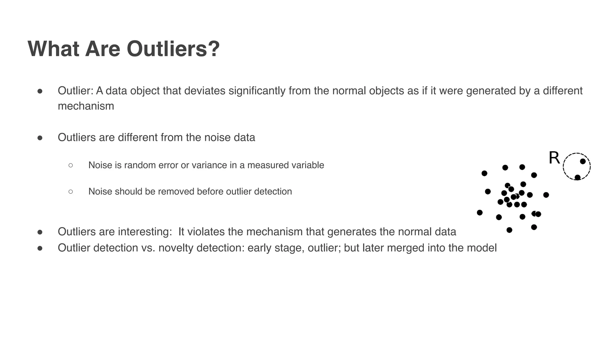 What Are Outliers?
" Outlier: A data object that deviates significantly from the normal objects as if it were generated by a different
mechanism
" Outliers are different from the noise data
○ Noise is random error or variance in a measured variable
○ Noise should be removed before outlier detection
" Outliers are interesting: It violates the mechanism that generates the normal data
" Outlier detection vs. novelty detection: early stage, outlier; but later merged into the model
 