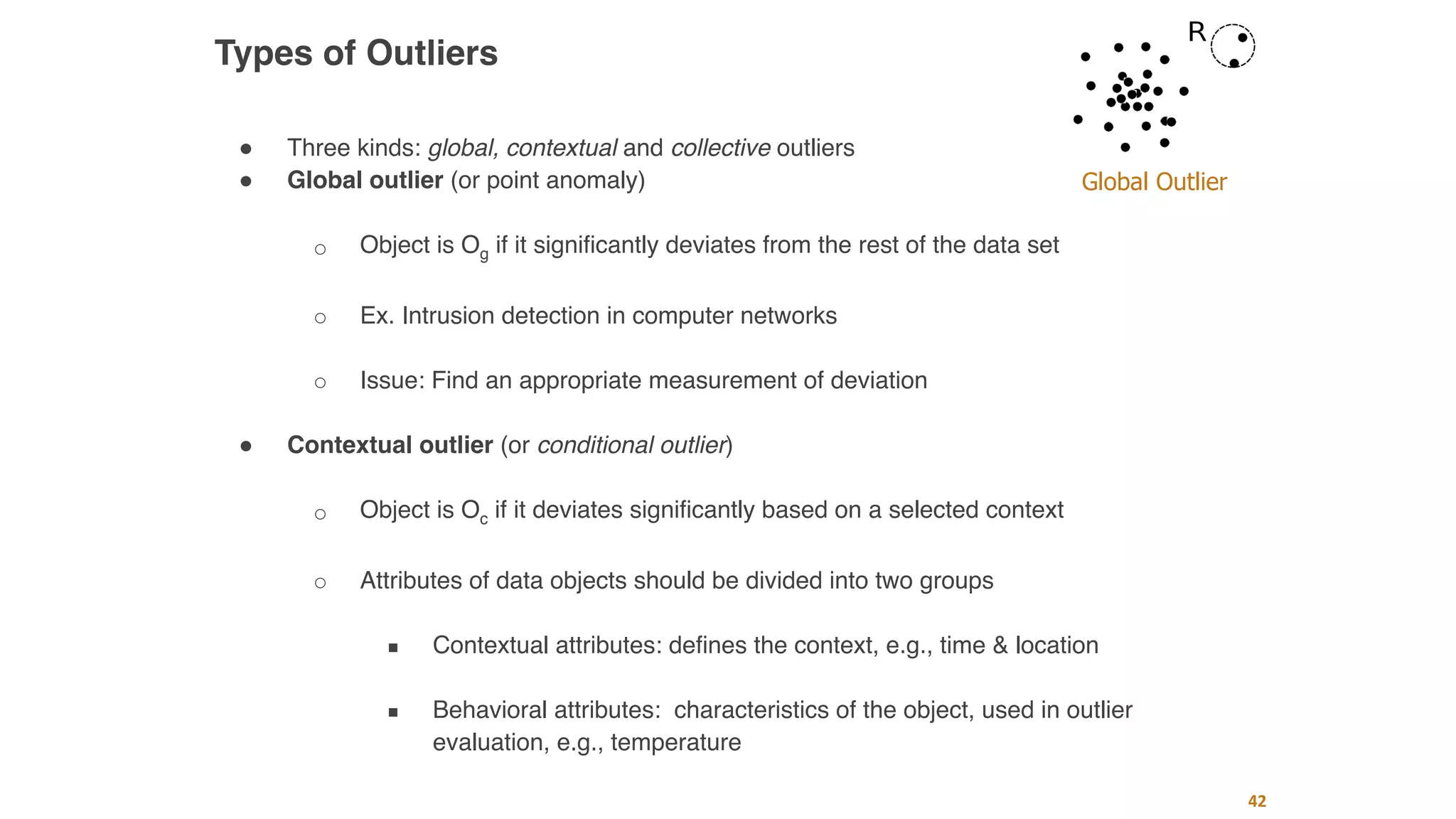 42
Types of Outliers
" Three kinds: global, contextual and collective outliers
" Global outlier (or point anomaly)
○ Object is Og if it significantly deviates from the rest of the data set
○ Ex. Intrusion detection in computer networks
○ Issue: Find an appropriate measurement of deviation
" Contextual outlier (or conditional outlier)
○ Object is Oc if it deviates significantly based on a selected context
○ Attributes of data objects should be divided into two groups
■ Contextual attributes: defines the context, e.g., time & location
■ Behavioral attributes: characteristics of the object, used in outlier
evaluation, e.g., temperature
Global Outlier
 