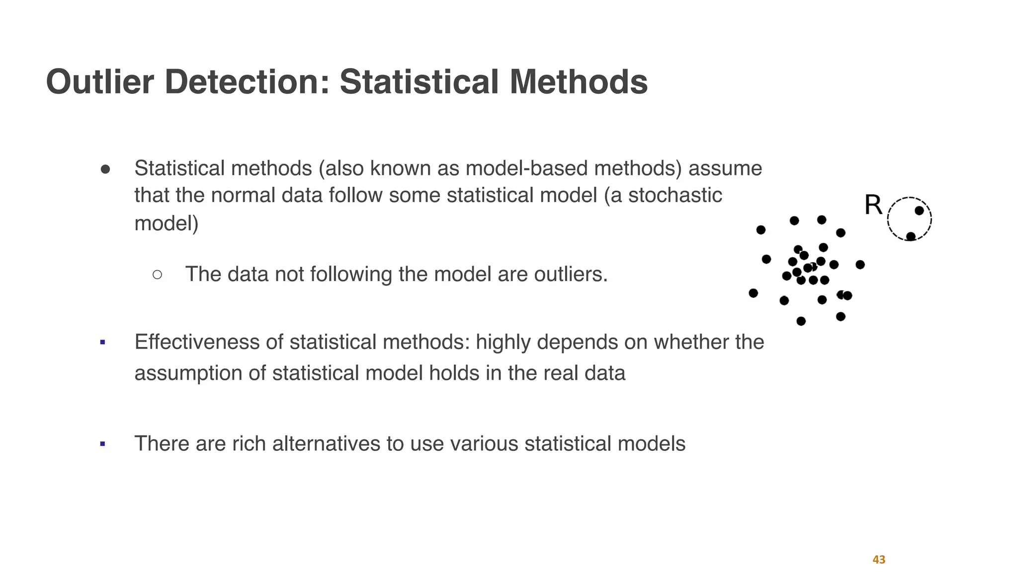 Outlier Detection: Statistical Methods
" Statistical methods (also known as model-based methods) assume
that the normal data follow some statistical model (a stochastic
model)
○ The data not following the model are outliers.
■ Effectiveness of statistical methods: highly depends on whether the
assumption of statistical model holds in the real data
■ There are rich alternatives to use various statistical models
43
 