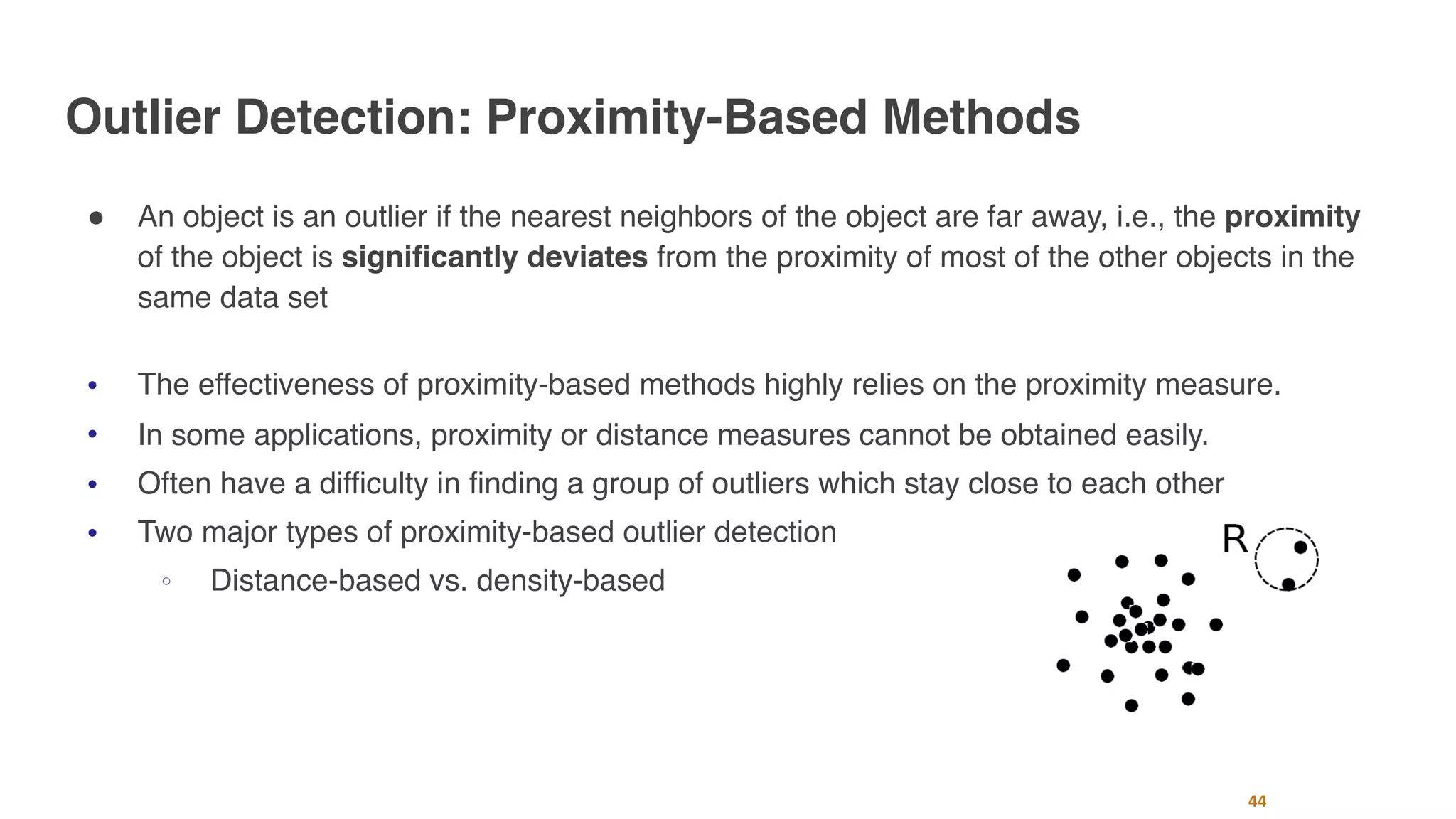 Outlier Detection: Proximity-Based Methods
" An object is an outlier if the nearest neighbors of the object are far away, i.e., the proximity
of the object is significantly deviates from the proximity of most of the other objects in the
same data set
" The effectiveness of proximity-based methods highly relies on the proximity measure.
" In some applications, proximity or distance measures cannot be obtained easily.
" Often have a difficulty in finding a group of outliers which stay close to each other
" Two major types of proximity-based outlier detection
○ Distance-based vs. density-based
44
 