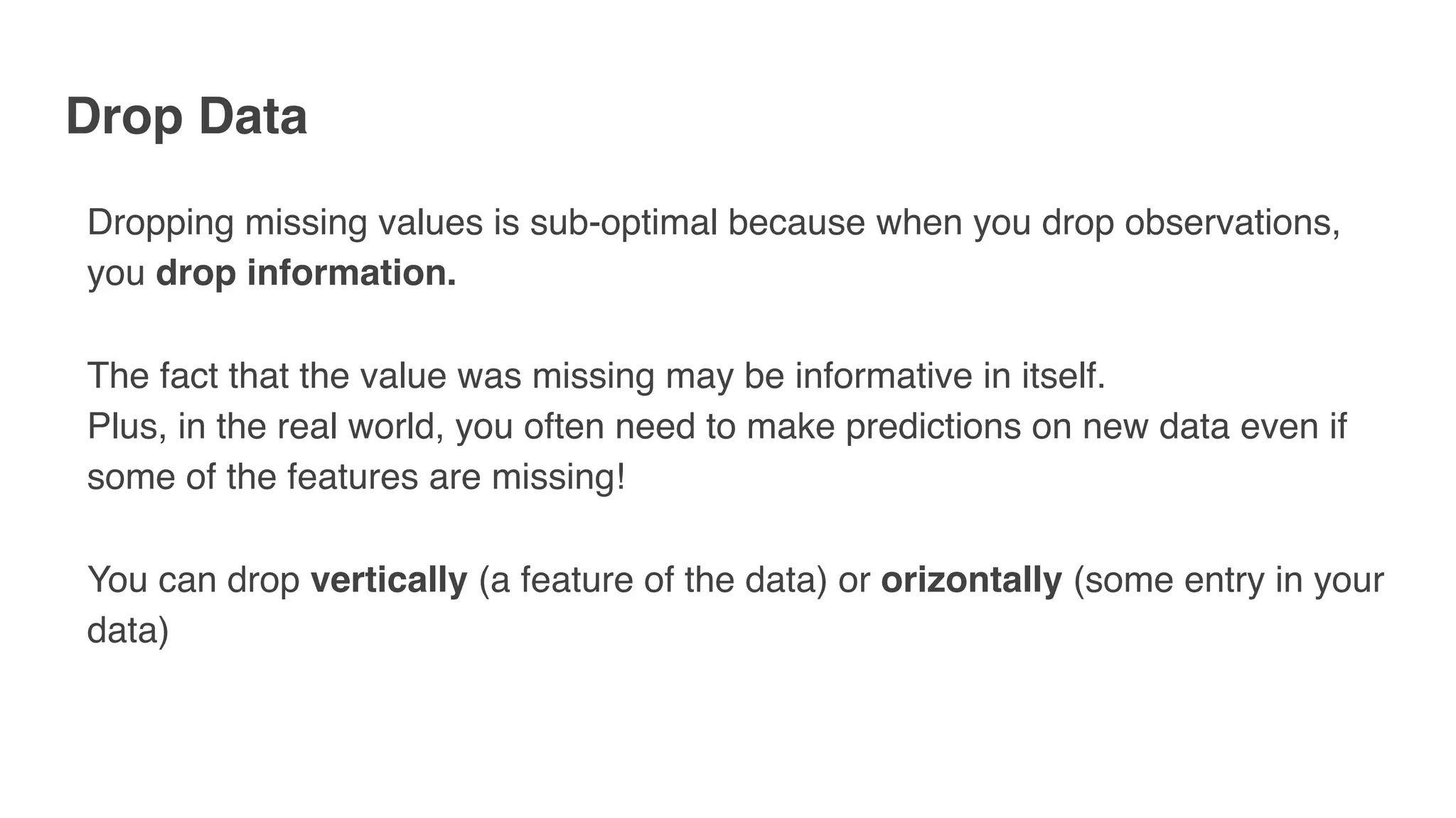 Drop Data
Dropping missing values is sub-optimal because when you drop observations,
you drop information.
The fact that the value was missing may be informative in itself.
Plus, in the real world, you often need to make predictions on new data even if
some of the features are missing!
You can drop vertically (a feature of the data) or orizontally (some entry in your
data)
 