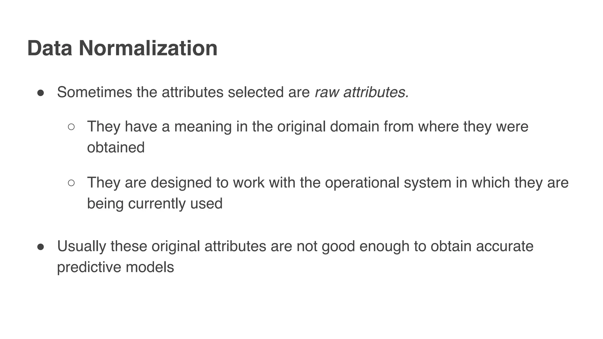 Data Normalization
" Sometimes the attributes selected are raw attributes.
○ They have a meaning in the original domain from where they were
obtained
○ They are designed to work with the operational system in which they are
being currently used
" Usually these original attributes are not good enough to obtain accurate
predictive models
 
