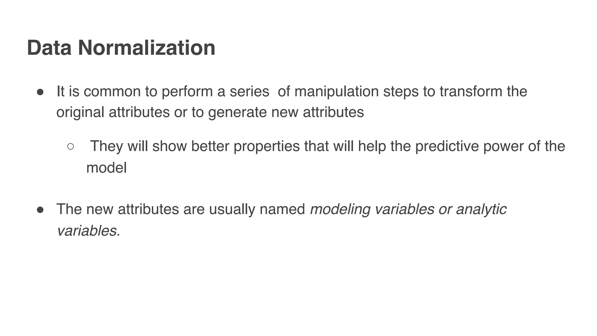 Data Normalization
" It is common to perform a series of manipulation steps to transform the
original attributes or to generate new attributes
○ They will show better properties that will help the predictive power of the
model
" The new attributes are usually named modeling variables or analytic
variables.
 