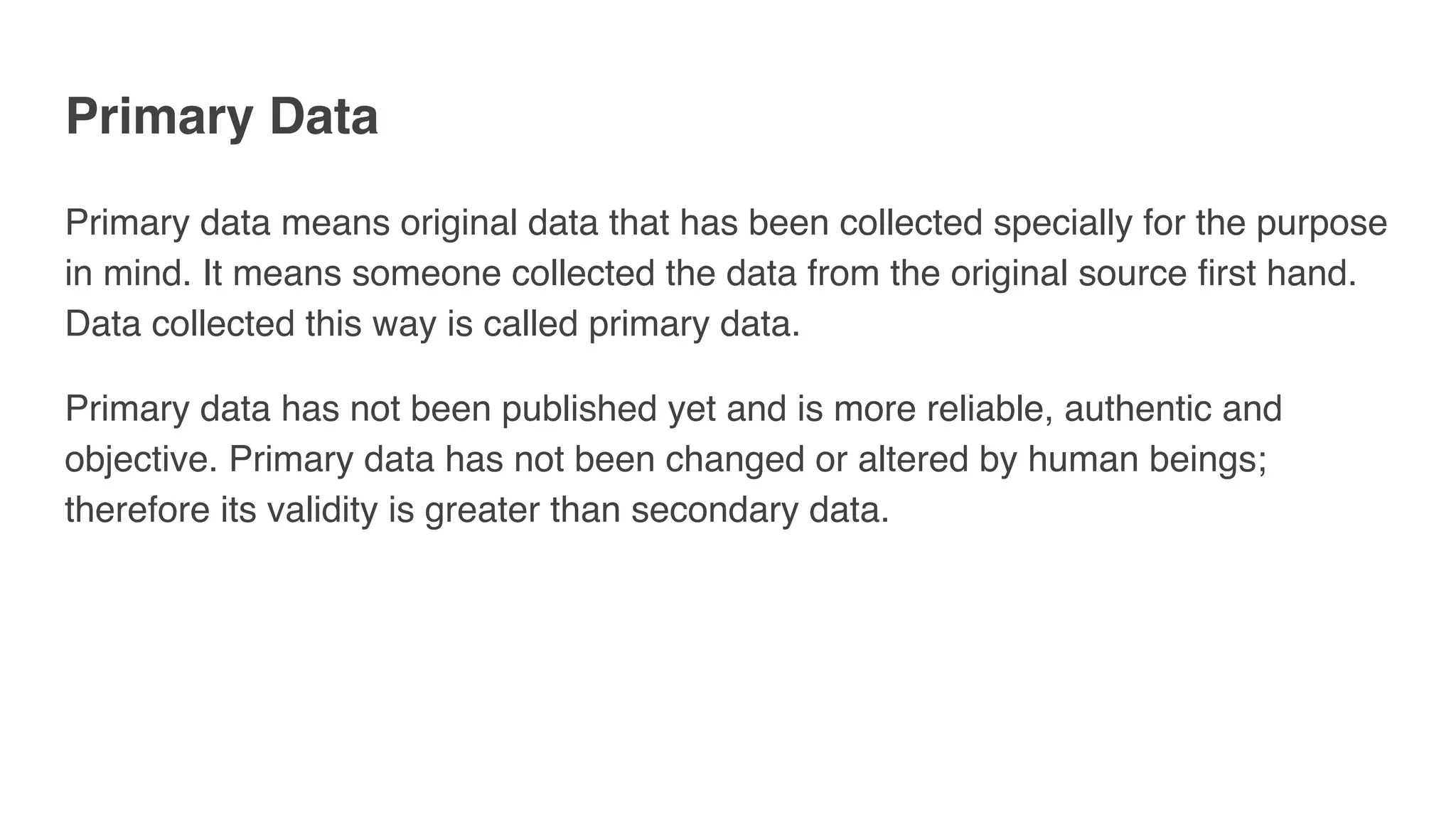 Primary Data
Primary data means original data that has been collected specially for the purpose
in mind. It means someone collected the data from the original source first hand.
Data collected this way is called primary data.
Primary data has not been published yet and is more reliable, authentic and
objective. Primary data has not been changed or altered by human beings;
therefore its validity is greater than secondary data.
 