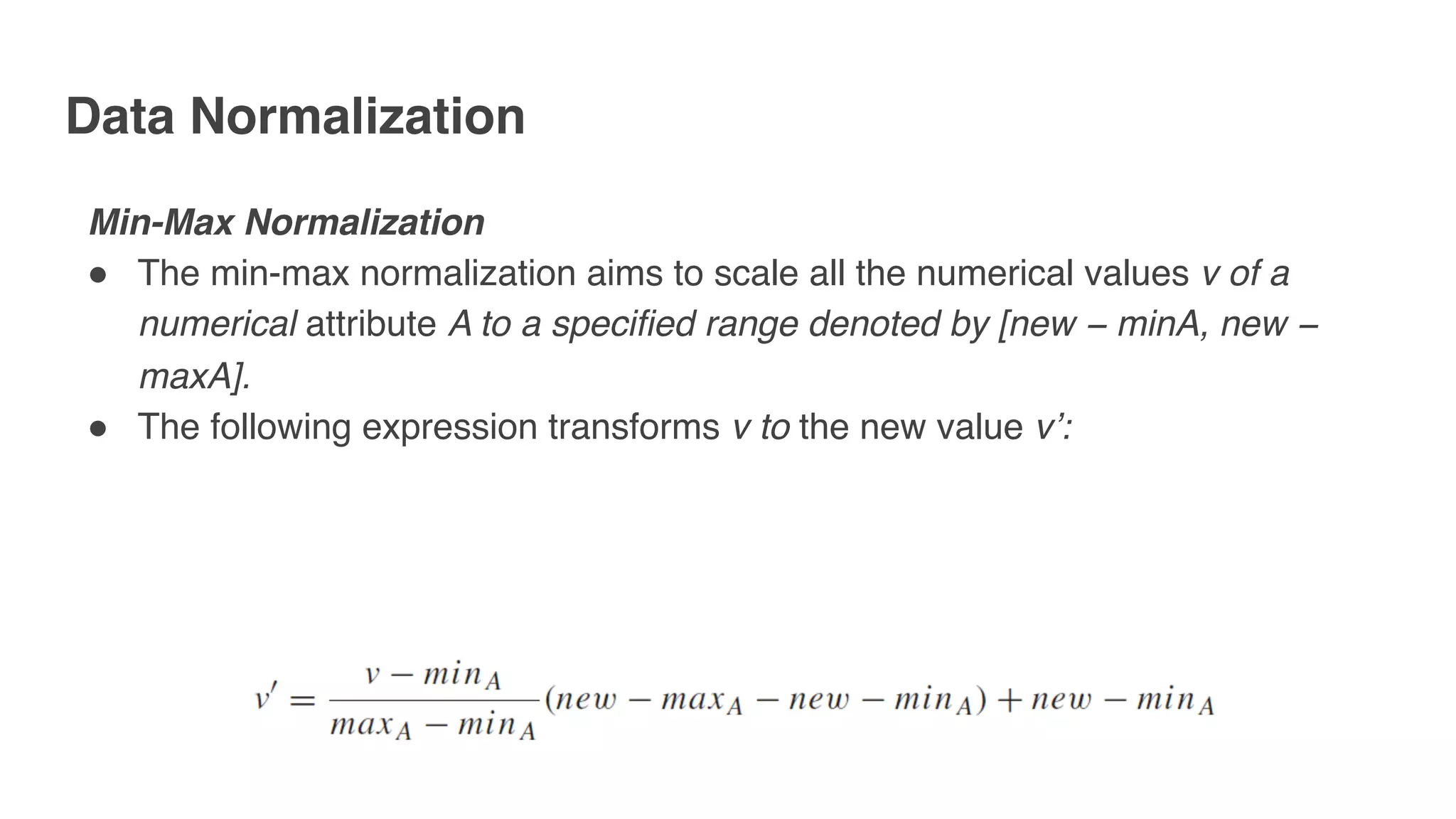 Data Normalization
Min-Max Normalization
" The min-max normalization aims to scale all the numerical values v of a
numerical attribute A to a specified range denoted by [new − minA, new −
maxA].
" The following expression transforms v to the new value v’:
 