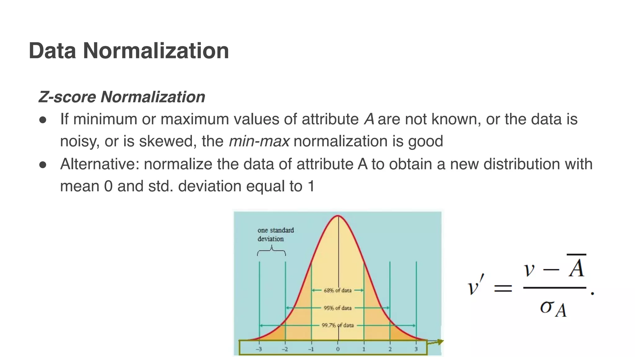 Data Normalization
Z-score Normalization
" If minimum or maximum values of attribute A are not known, or the data is
noisy, or is skewed, the min-max normalization is good
" Alternative: normalize the data of attribute A to obtain a new distribution with
mean 0 and std. deviation equal to 1
 