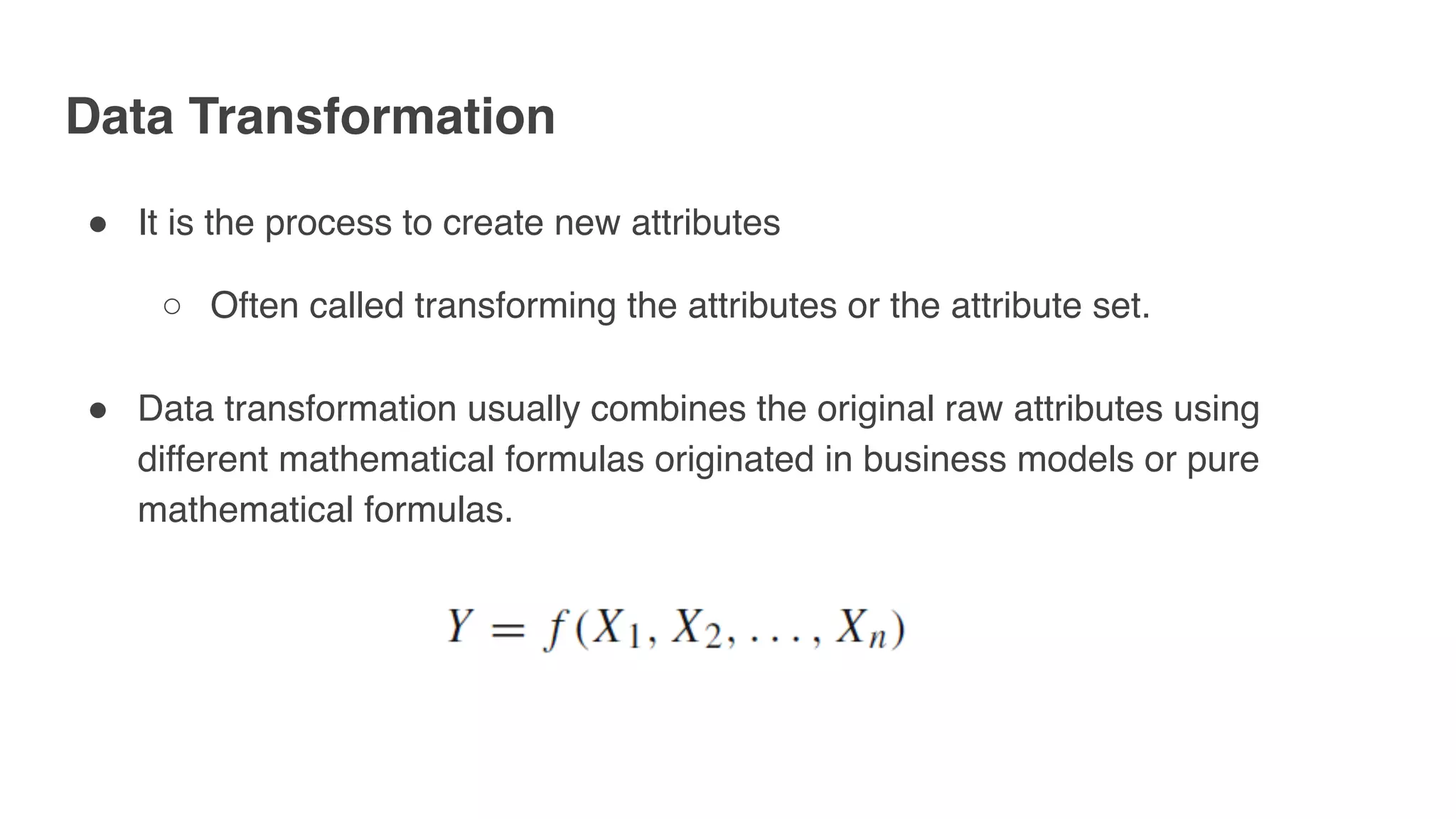 Data Transformation
" It is the process to create new attributes
○ Often called transforming the attributes or the attribute set.
" Data transformation usually combines the original raw attributes using
different mathematical formulas originated in business models or pure
mathematical formulas.
 