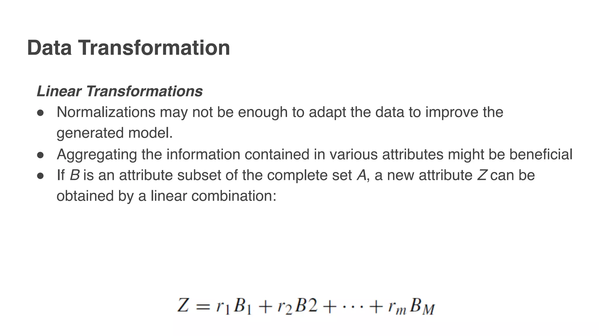 Data Transformation
Linear Transformations
" Normalizations may not be enough to adapt the data to improve the
generated model.
" Aggregating the information contained in various attributes might be beneficial
" If B is an attribute subset of the complete set A, a new attribute Z can be
obtained by a linear combination:
 
