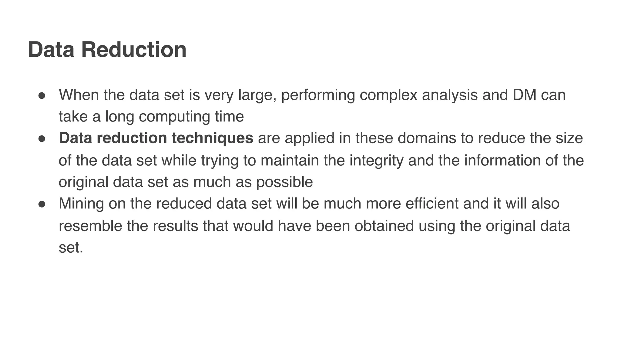 Data Reduction
" When the data set is very large, performing complex analysis and DM can
take a long computing time
" Data reduction techniques are applied in these domains to reduce the size
of the data set while trying to maintain the integrity and the information of the
original data set as much as possible
" Mining on the reduced data set will be much more efficient and it will also
resemble the results that would have been obtained using the original data
set.
 