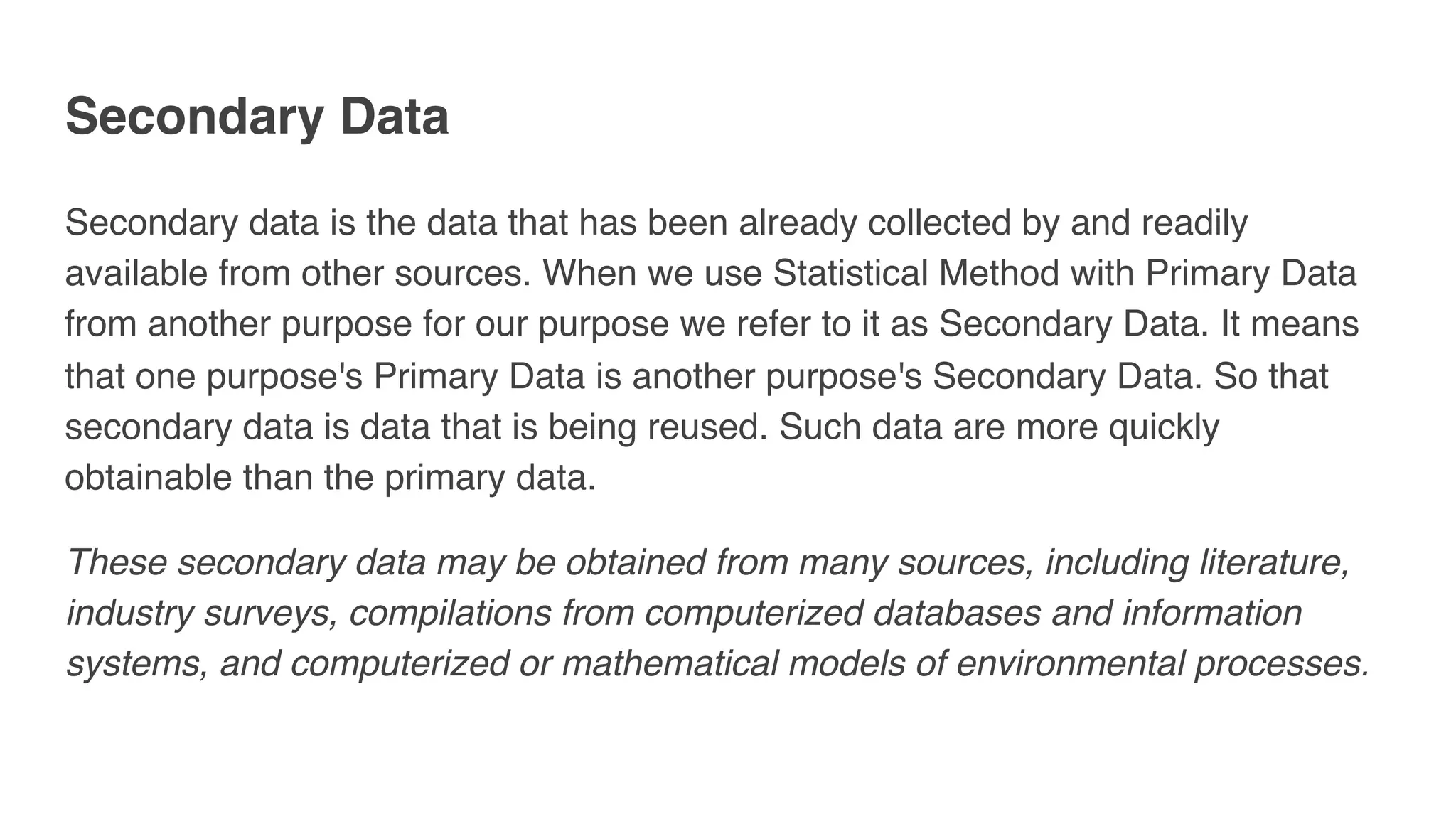 Secondary Data
Secondary data is the data that has been already collected by and readily
available from other sources. When we use Statistical Method with Primary Data
from another purpose for our purpose we refer to it as Secondary Data. It means
that one purpose's Primary Data is another purpose's Secondary Data. So that
secondary data is data that is being reused. Such data are more quickly
obtainable than the primary data.
These secondary data may be obtained from many sources, including literature,
industry surveys, compilations from computerized databases and information
systems, and computerized or mathematical models of environmental processes.
 