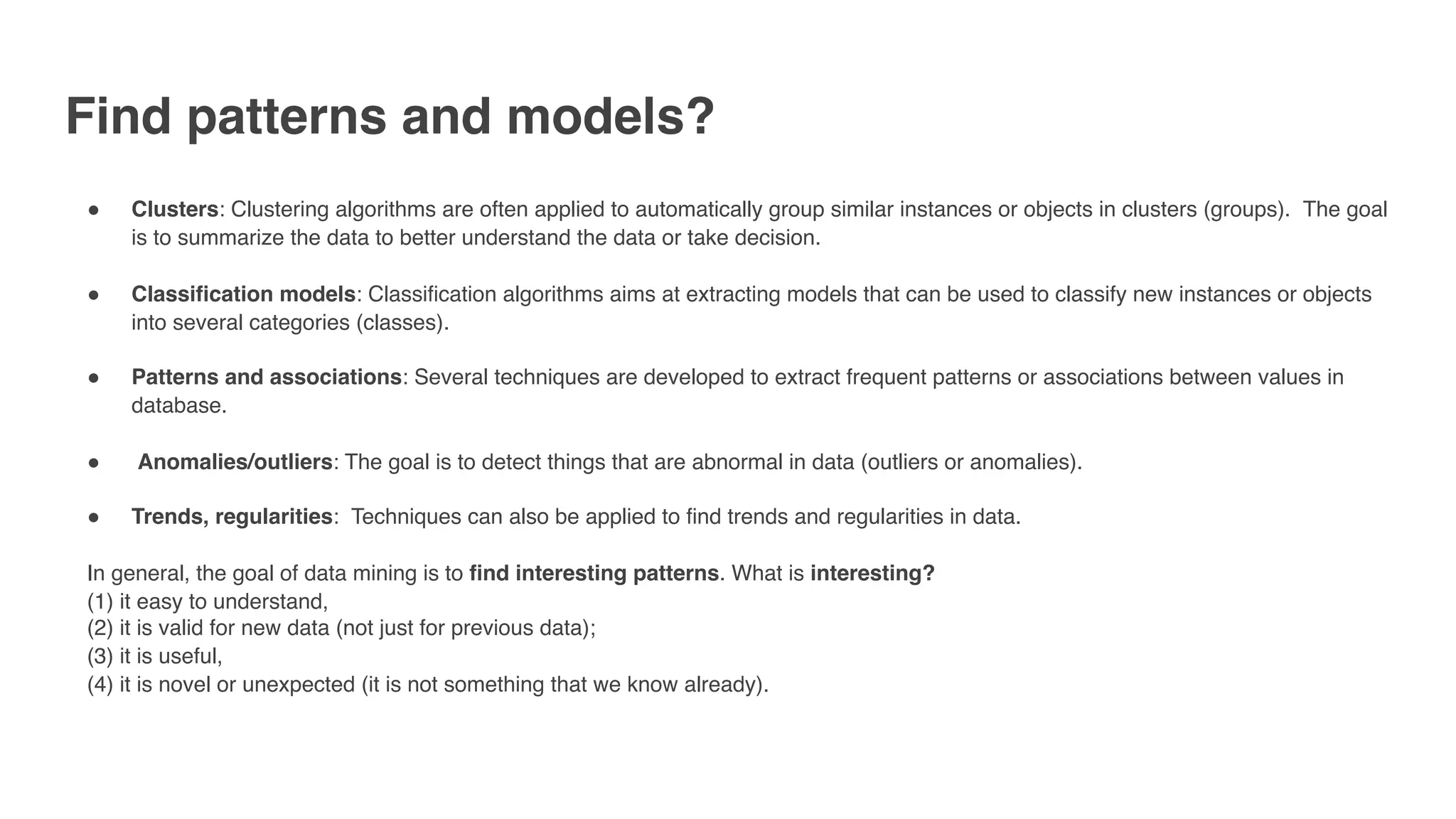 Find patterns and models?
" Clusters: Clustering algorithms are often applied to automatically group similar instances or objects in clusters (groups).  The goal
is to summarize the data to better understand the data or take decision.  
" Classification models: Classification algorithms aims at extracting models that can be used to classify new instances or objects
into several categories (classes). 
" Patterns and associations: Several techniques are developed to extract frequent patterns or associations between values in
database.
"  Anomalies/outliers: The goal is to detect things that are abnormal in data (outliers or anomalies).
" Trends, regularities:  Techniques can also be applied to find trends and regularities in data.  
In general, the goal of data mining is to find interesting patterns. What is interesting? 
(1) it easy to understand,
(2) it is valid for new data (not just for previous data);
(3) it is useful,
(4) it is novel or unexpected (it is not something that we know already).
 