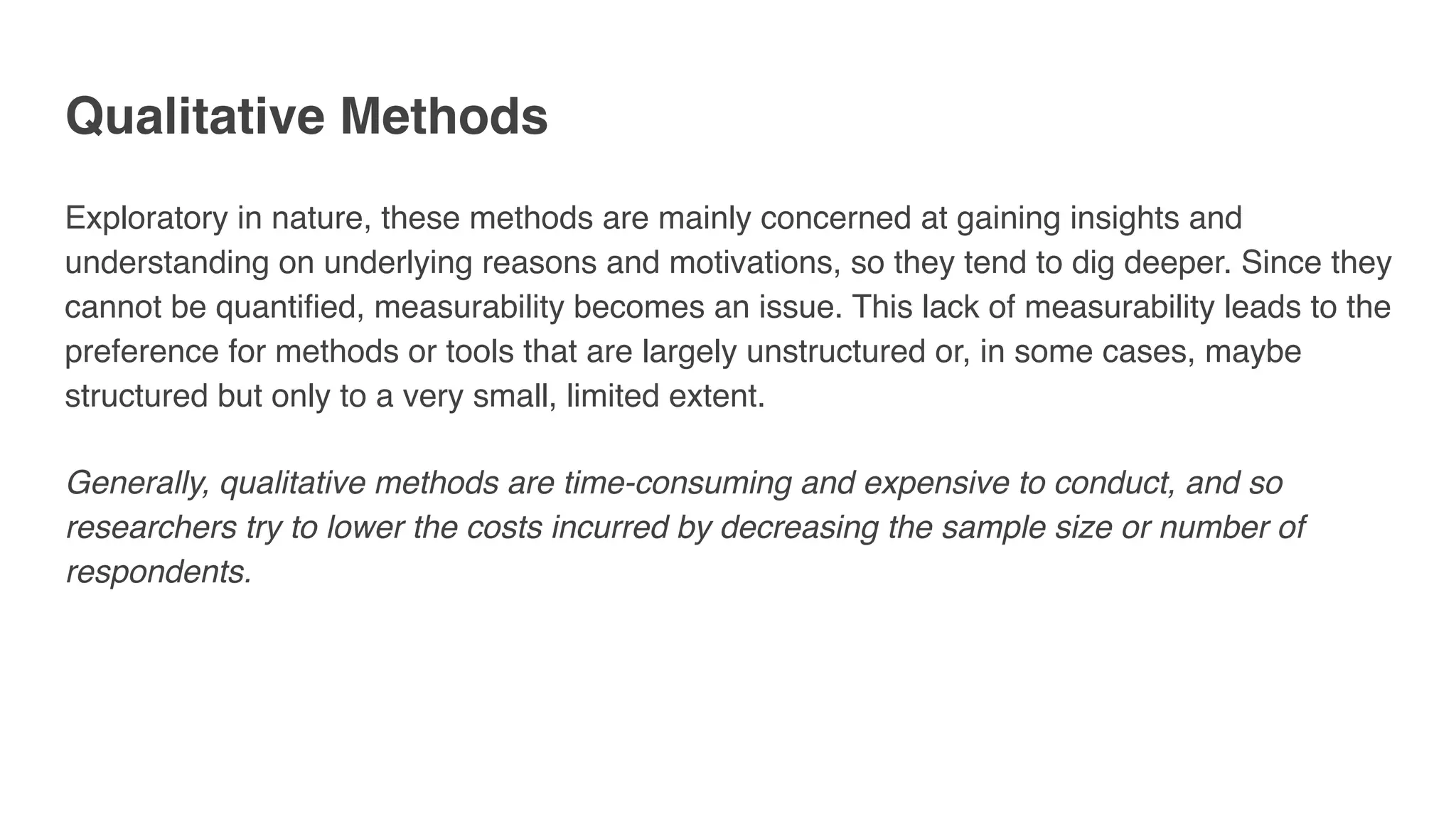 Qualitative Methods
Exploratory in nature, these methods are mainly concerned at gaining insights and
understanding on underlying reasons and motivations, so they tend to dig deeper. Since they
cannot be quantified, measurability becomes an issue. This lack of measurability leads to the
preference for methods or tools that are largely unstructured or, in some cases, maybe
structured but only to a very small, limited extent. 
 
Generally, qualitative methods are time-consuming and expensive to conduct, and so
researchers try to lower the costs incurred by decreasing the sample size or number of
respondents.
 