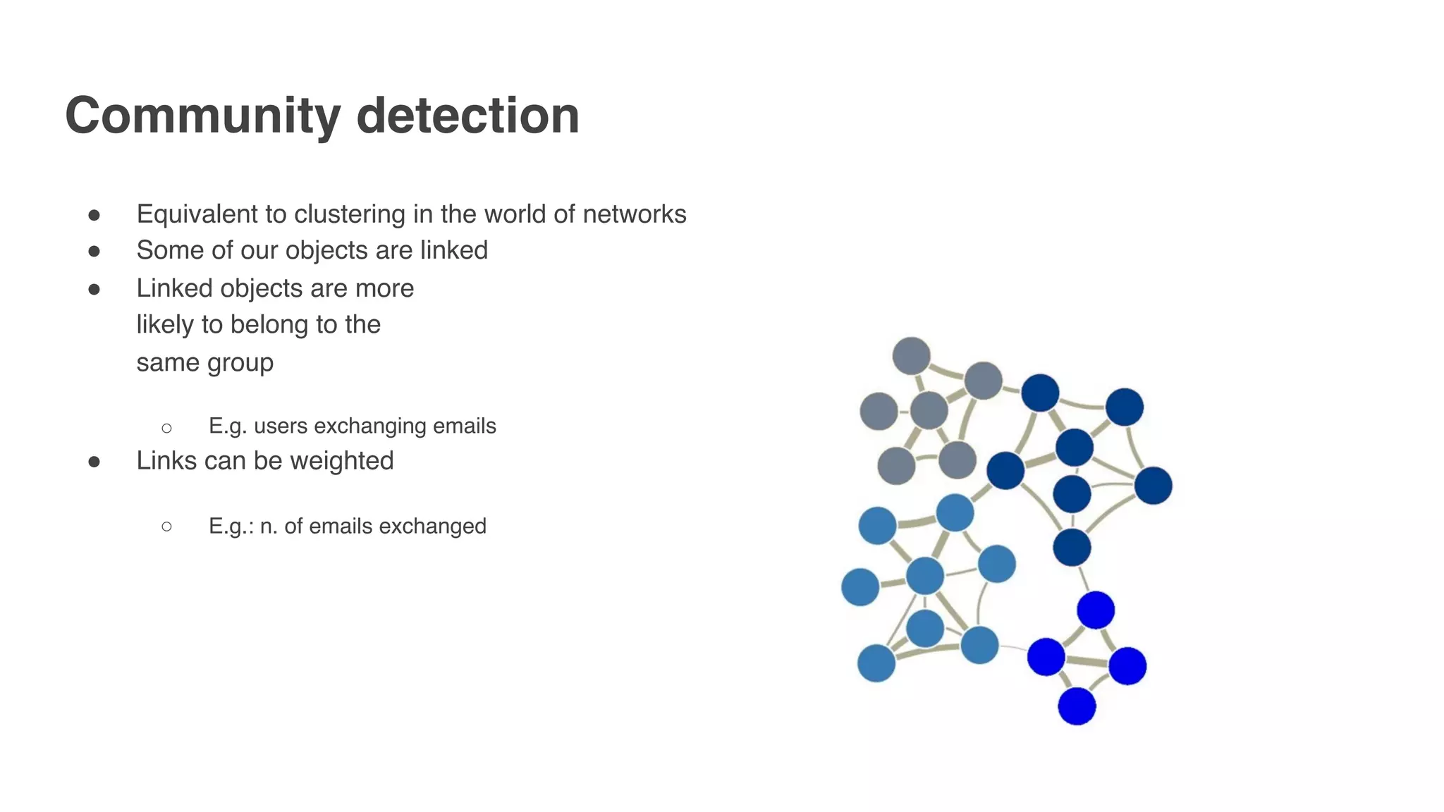 Community detection
" Equivalent to clustering in the world of networks
" Some of our objects are linked
" Linked objects are more  
likely to belong to the  
same group
○ E.g. users exchanging emails
" Links can be weighted
○ E.g.: n. of emails exchanged
 