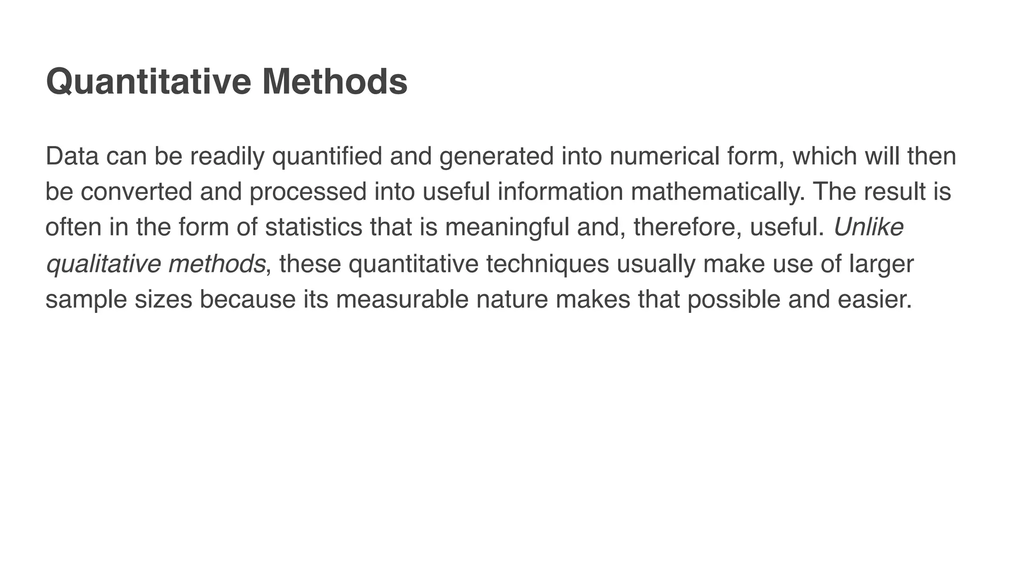 Quantitative Methods
Data can be readily quantified and generated into numerical form, which will then
be converted and processed into useful information mathematically. The result is
often in the form of statistics that is meaningful and, therefore, useful. Unlike
qualitative methods, these quantitative techniques usually make use of larger
sample sizes because its measurable nature makes that possible and easier. 
 
 