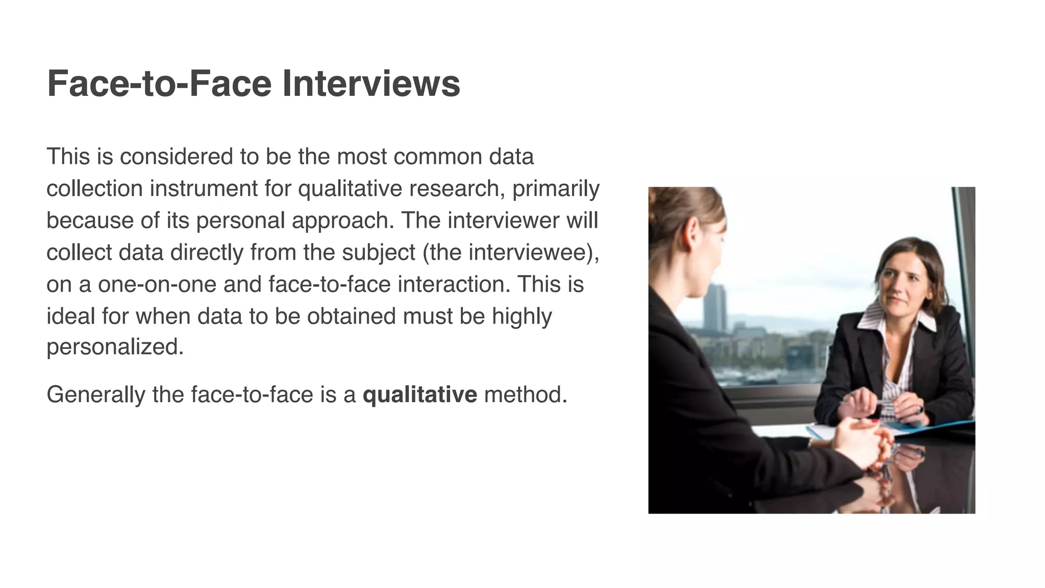 Face-to-Face Interviews
This is considered to be the most common data
collection instrument for qualitative research, primarily
because of its personal approach. The interviewer will
collect data directly from the subject (the interviewee),
on a one-on-one and face-to-face interaction. This is
ideal for when data to be obtained must be highly
personalized.
Generally the face-to-face is a qualitative method.
 