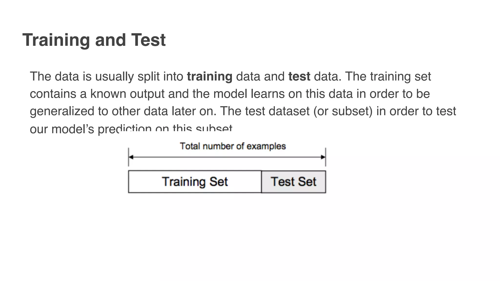 Training and Test
The data is usually split into training data and test data. The training set
contains a known output and the model learns on this data in order to be
generalized to other data later on. The test dataset (or subset) in order to test
our model’s prediction on this subset.
 