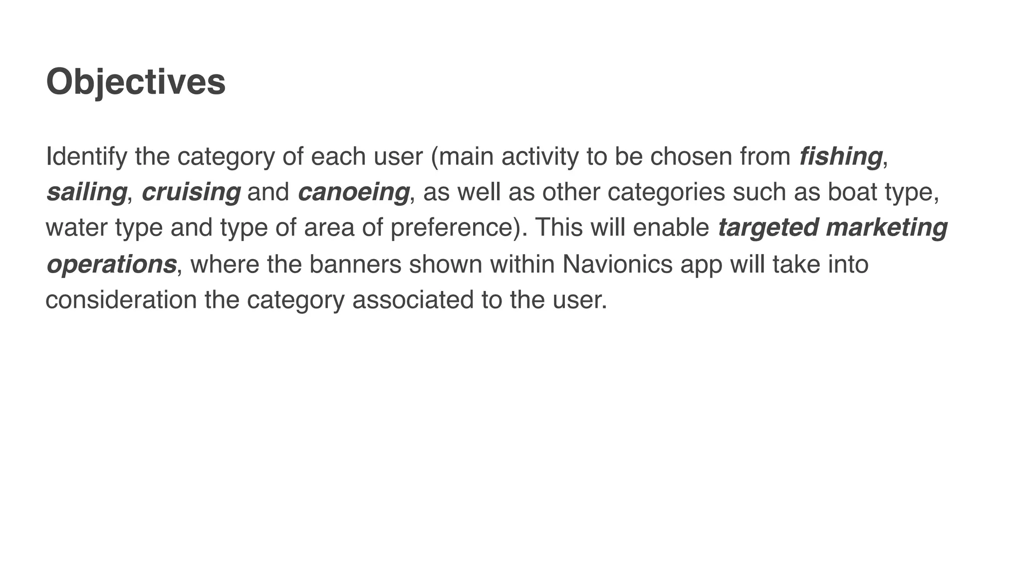 Objectives
Identify the category of each user (main activity to be chosen from fishing,
sailing, cruising and canoeing, as well as other categories such as boat type,
water type and type of area of preference). This will enable targeted marketing
operations, where the banners shown within Navionics app will take into
consideration the category associated to the user.
 