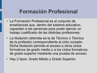Formación Profesional
●   La Formación Profesional es el conjunto de
    enseñanzas que, dentro del sistema educativo,
    capacitan a las personas para poder ejercer un
    trabajo cualificado de las distintas profesiones.
●   La titulación obtenida es la de Técnico o Técnica
    de la profesión correspondiente al ciclo cursado.
    Dicha titulación permite el acceso a otros ciclos
    formativos de grado medio o a los ciclos formativos
    de grado superior mediante una prueba de acceso.
●   Hay 2 tipos: Grado Medio y Grado Superior.
 