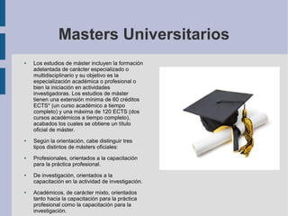 Masters Universitarios
●   Los estudios de máster incluyen la formación
    adelantada de carácter especializado o
    multidisciplinario y su objetivo es la
    especialización académica o profesional o
    bien la iniciación en actividades
    investigadoras. Los estudios de máster
    tienen una extensión mínima de 60 créditos
    ECTS* (un curso académico a tiempo
    completo) y una máxima de 120 ECTS (dos
    cursos académicos a tiempo completo),
    acabados los cuales se obtiene un título
    oficial de máster.
●   Según la orientación, cabe distinguir tres
    tipos distintos de másters oficiales:
●   Profesionales, orientados a la capacitación
    para la práctica profesional.
●   De investigación, orientados a la
    capacitación en la actividad de investigación.
●   Académicos, de carácter mixto, orientados
    tanto hacia la capacitación para la práctica
    profesional como la capacitación para la
    investigación.
 