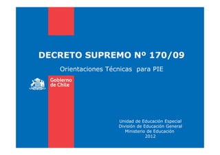 DECRETO SUPREMO Nº 170/09
Orientaciones Técnicas para PIE
Unidad de Educación Especial
División de Educación General
Ministerio de Educación
2012
 