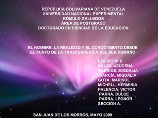 REPÚBLICA BOLIVARIANA DE VENEZUELA UNIVERSIDAD NACIONAL EXPERIMENTAL RÓMULO GALLEGOS ÁREA DE POSTGRADO DOCTORADO EN CIENCIAS DE LA EDUCACIÓN EL HOMBRE, LA REALIDAD Y EL CONOCIMIENTO DESDE EL PUNTO DE LA TRASCENDENCIA DEL SER HUMANO EQUIPO Nº 8   BALZA, AZUCENA BARRIOS, MIGDALIA GARCÌA, MIGDALIA GOTA, MARISOL MICHELL, HERMINIA PALENCIA, VICTOR PARRA, DULCE PARRA, LEONOR SECCIÓN A. SAN JUAN DE LOS MORROS, MAYO 2009 