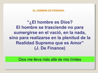EL HOMBRE ES PERSONA “ ¿El hombre es Dios? El hombre se trasciende no para sumergirse en el vació, en la nada, sino para realizarse en la plenitud de la Realidad Suprema que es Amor” (J. De Finance) Dios me lleva más allá de mis límites 