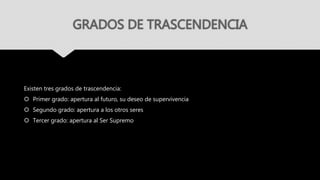 GRADOS DE TRASCENDENCIA
Existen tres grados de trascendencia:
 Primer grado: apertura al futuro, su deseo de supervivencia
 Segundo grado: apertura a los otros seres
 Tercer grado: apertura al Ser Supremo
 