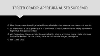 TERCER GRADO: APERTURA AL SER SUPREMO
 El ser humano no solo se dirige hacia el futuro y hacia los otros, sino que busca siempre ir mas allá
 Se orienta hacia el Ser Supremo que es la plenitud de la verdad, la bondad, del amor y por lo tanto,
la plenitud de la perfección total
 Al ir haciendo su vida con anhelos de personalización integral, al hombre puede y debe orientarse
hacia el Ser Perfecto, del cual puede y debe ser cada vez mas imagen y semejanza
 ESE SER ES DIOS
 