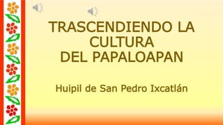 TRASCENDIENDO LA 
CULTURA 
DEL PAPALOAPAN 
Huipil de San Pedro Ixcatlán 
 