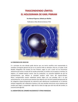 TRASCENDIENDO LÍMITES:EL HOLOGRAMA DE KARL PIBRAM<br />Por Manuel Figueroa. Editado por Morféo<br />Publicado en Mas Allá de la Ciencia nº 83<br />LA CONCIENCIA DEL SIGLO XXI<br />Si a principios de esta década podía decirse que una teoría científica seria representaba la novedosa concepción general de que en el universo todo es vibración, ésta era, sin duda, la del Modelo Holográfico del Cerebro de Karl Pribram, según la cual a partir de las frecuencias vibratorias que entran a través de los canales sensoriales, el cerebro crea el espacio, el tiempo, los objetos y la realidad exterior misma. Esto ha conducido a la conocida hipérbole de que los acontecimientos que definen la actividad cerebral están fuera del espacio-tiempo.Ahora, enriqueciendo nuestro sedentario pensar lógico con una paradoja más a la que acostumbrarnos, se nos precisa que tenemos que alejarnos aún más del contexto bien pensante de las categorías espacio-temporales de referencia para adentrarnos resueltamente en el dominio siempre enigmático de la Mecánica Cuántica y de unas extrañas estructuras micro tubulares del cerebro para llegar a comprender -algún día las claves de algo que está más allá del cerebro: la conciencia del siglo XXI.<br />EL LABORATORIO DEL CEREBRO HOLOGRAFICO Y OTRAS PARADOJAS<br />Es bien sabido de nuestros lectores que, a principios de la década de los años 70, el neurofisiólogo Karl Pribram, norteamericano de origen vienés, en aquel entonces investigador del Centro de Estudios Avanzados y de las Ciencias del Comportamiento de la Universidad de Stanford (California), elaboró una teoría holográfica del funcionamiento cerebral que permite dar cuenta de algunos hechos establecidos en el estudio de la memoria: el conocido Modelo Holográfico del Cerebro. En pocos años, la aptitud de este modelo para convertirse en metáfora útil en diversas ramas del conocimiento humano y sugerir nuevas conexiones entre sus conceptos, así como evidenciar una estructura común entre distintas disciplinas, hizo que el modelo se convirtiera en lo que llegó a ser considerado como el Paradigma Holográfico, es decir, una norma de conducta, un estilo del pensamiento común a ellas.<br />Hoy día el frente de las investigaciones ha avanzado aún más en el conocido Centro de Investigaciones del Cerebro y de las Ciencias de la Información, donde ahora tiene su cuartel general Karl Pibram, en Redford, un casi idílico pueblecito universitario de las inmediaciones de la cadena montañosa de los Apalaches en el estado norteamericano de Virginia.<br />EL NACIMIENTO DE UN MODELO<br />-635000Pero tracemos la órbita que ha conducido del Holograma a la Mecánica Cuántica. Y recordemos que el concatenamiento de ideas y descubrimientos que vinieron a culminar con el paradigma holográfico comenzó a principios de siglo con el famoso biólogo C. Scheider quien, en 1905, sugiriera que la percepción es forma, y la forma es percepción, de manera análoga a como nuestro cuerpo es formado según la monogénesis del embrión. Décadas después, el neurocientífico Karl Lashley, del que llegó a ser discípulo Pribram, planteó que las líneas de fuerza según las que se desarrolla el embrión pueden formar patrones de interferencia. Sin embargo, aunque estas dos ideas señalaban que existía una relación entre patrones de interferencia e imágenes, Pribram aún no sabía cómo se podían obtener imágenes a partir de los primeros. Luego, en 1947, surgió la ciencia matemática de los hologramas a manos del científico húngaro Denis Gabor; y ello era precísamente lo que necesitaba Pribram. Sus ecuaciones abstractas vinieron concretizarse tecnológicamente primero con el láser, y fuego, y en 1965, con el invento del holograma por Emmet Leith y Juris Upatnicl, como una realización tecnológica del láser. Ya estaban, pues, las premisas, pero el momento del descubrimiento crucial de Pribram aún no había llegado. Finalmente, en 1969 leyendo un artículo de divulgación científica en Scientific American que describía el efecto holográfico, Pribram dio con lo que le faltaba a Lashley y dedujo que la memoria queda almacenada en el cerebro como un holograma. Nacía así el modelo holográfico del cerebro.<br />NACIMIENTO DE UN PARADIGMA<br />Después de veinte años de variadísimas y rigurosas investigaciones, se puede afirmar que el modelo holográfico del cerebro que introdujere Pribram se ha convertido, incluso, en un nuevo paradigma: el Paradigma Holográfico. Este último, aunque como toda teoría humana, no da respuesta a todos los interrogantes plantea, sin embargo múltiples conjeturas en diversos dominios de las actividades humanas y nos ofrece une visión global de la realidad más acorde con el desarrollo de la nueva ciencia y con el mundo en que vivimos. Otro éxito atribuido a este modelo es que ha promovido une sostenida reflexión, a nivel mundial respecto a la interfase entre ciencia y religión. Algunos de los investigadores subyugados por este paradigma han llegado a afirmar que, sin un fundamento trascendental, es imposible comprender los resultados obtenidos en experimentos de laboratorio.<br />ANTECEDENTES HISTORICOS DEL PARADIGMA HOLOGRAFICO<br />Cuando un paradigma está en proceso de transformación, como es ahora el caso, la ciencia suele revisar conceptos que con anterioridad habían sido descartados. Así, en el siglo XVII, Leibnitz, en su Sistema de Armonía Preestablecida, postulaba que el universo estaba formado por monadas, unidades trascendentales que incorporaban en sí mismas la información del Todo, y que el comportamiento exquisitamente bien ordenado de la luz escondía una estructura ordenada de la realidad. ¿Un orden implícito, como postula actualmente David Bohm? Probablemente. Pero ¿cómo puede ser que estas ideas -que tan preclaramente prefiguraban el modelo holográfico del universo y su orden implícito, hayan surgido cientos de años antes de que existieran las técnicas matemáticas para expresarlas y estudiarlas? ¿Acaso se trata de la omnipresencia de la memoria transhistórica de la humanidad, el conocimiento eterno? O quizá es que, como afirmara el mismo Pribram, en el estado holográfico de la materia -en el dominio frecuencial-, no hay tiempo y 4.000 años atrás es mañana. ¿O es que quizá, en el reino cuántico de las vibraciones, el conocimiento llegaría... del futuro?<br />ALCANCE DEL PARADIGMA HOLOGRAFICO<br />-266705905500El paradigma holográfico ha tenido una contundente repercusión sobre el potencial del hombre para determinar la realidad en la que está inmerso. Y aunque no se haga mención explícita de sus pareceres, su presencia se detecta en distintas ramas del saber humano; a saber, y entre otras, en la educación, en la salud, en la psicoterapia, en la transformación personal, en la filosofía y evolución, en el arte, en la genética y hasta en la parapsicología (ver recuadro).<br />Según Pribram, el éxito mundial y la envergadura planetaria de este paradigma se debe a que su formulación responde a una necesidad del espíritu humano en estas coordenadas espacio-temporales y sociales en las que vivimos. En el modelo holográfico subyace un hambre ontológica de unidad, de totalidad, de holismo, por emplear una palabra ya acuñada. El paradigma holográfico sugiere que la dinámica de la vida es no-lineal, de modo parecido a los sueños, a los momentos en que se experimentan emociones fuertes o en los momentos de Iluminación, en los que, en un instante, comprendemos cosas que de otro modo hubiera necesitado horas y horas de paciente trabajo.<br />La no linealidad del estilo de vida asociado con la idea de holograma es percibida como si fuera una tabla de salvación para el ser humano hambriento de unidad ontológica, de totalidad. Además, permite ser creativo pues va más allá de los límites esquizoides de la noción de karma o ley de causa y efecto, que ilustra como nada la linealidad en ese proceso que llamamos vida para sustituirlo por un esquema reticular de relaciones y vínculos entre acontecimientos que forman una red, en la que varias quot;
causasquot;
 pueden tener un efecto común y una causa puede dar lugar a varios efectos distintos. Esto amplía nuestra visión del mundo y la hace más incluyente, más global, a la vez que nos hace más responsables al hacernos conscientes de toda una red de individuos y acontecimientos que se inter determina en todo momento del tiempo.<br />COMPENDIO DEL ALCANCE<br />En la Educación. Los educadores han sabido siempre que la ansiedad afecta la capacidad de aprender de un alumno. La ansiedad, desde el punto de vista de la actividad cerebral, es como un estado arrítmico de ruido. De esa manera, el modelo holográfico del cerebro que considera a éste como un analizador complejo de frecuencias, permite comprender las diferencias individuales de estilo de aprendizaje y permite comprender qué métodos de enseñanza, como la meditación, el biofeedback y la sugestología, pueden generar estados armoniosos más relajados en los estudiantes, permitiéndoles elevar su nivel de asimilación.En la Salud. Una vez que se sabe que el ser humano tiene acceso completo al dominio de la realidad que crea la enfermedad o el bienestar, queda establecida la importancia que para la salud tiene la responsabilidad individual. Esto, sin embargo, no quiere decir que los factores medioambientales, tales como nutrientes, luz, ionización del aire o el sonido no sean importantes para la salud. Las terapias que combinan la visualización con ciertos estados de conciencia -como el entrenamiento autógeno, la meditación, la hipnosis o la psicosíntesis- tienen mucho sentido.En la Psicoterapia y la Religión. Las descripciones de una sensación de flujo-como en el amor, la alegría, la seguridad y el proceso creativo- en realidad pueden estar reflejando estados de conciencia en resonancia con el aspecto quot;
ondulatorioquot;
 holístico de la realidad. La ansiedad, la ira y la angustia representarían estados fragmentados de la conciencia.Transformación Personal. ¿Acaso las experiencias transformativas personales corresponden a simetrías universales subyacentes? Las investigaciones de la conciencia ya han establecido una correlación entre el cerebro límbico y ese tipo de experiencias. El término quot;
trascendenciaquot;
 puede ser una descripción literal -cierto tipo de relación de fase entre dos procesos cerebrales que generalmente son considerados como mutuamente exclusivos: lo analítico y lo holístico (como partículas y ondas)-. Lo intelectual y lo intuitivo.La Atención. ¿Acaso un estado de atención verdaderamente enfocada está relacionado con un estado de armonía universal? La atención esconde secretos que no se comprenden bien. Algunos pacientes de biofeedback se curan sus migrañas elevando la temperatura de sus manos y otros lo hacen haciéndola bajar. Los investigadores están llegando a creer que el acto de atención puede que sea más importante que el aprendizaje mismo del autocontrol fisiológico.Filosofía y Evolución. La idea de Pierre Teilhard de Chardin sobre una nooesfera -la red planetaria invisible de la conciencia en evolución es interesante a la luz de la teoría holográfica. También lo es la añeja noción esotérica de que existen otras dimensiones de la realidad en frecuencias que normalmente no nos son perceptibles.El Arte. Los universales de las cualidades estéticas podrían reflejar simetrías, frecuencias y relaciones de fase subyacentes a las que nuestros cerebros responden. La música clásica se usa cada vez más para alterar la conciencia; incluso un físico ha especulado que los grandes acordes de Beethoven son capaces de activar los chacras.Genética. Hasta Terence McKenna planteó en su libro El paisaje invisible que el ADN e, incluso las partículas subatómicas, operan de acuerdo con los principios holográficos.Parapsicología. Los científicos comienzan a aplicar las paradojas cuánticas al estudio de los fenómenos psíquicos. El parapsicólogo Eugene Dolgoff plantea que sus experiencias de finales de la década de los 60, que demuestran que no hay transferencia de energía en los fenómenos psíquicos, confirman la naturaleza holográfica de la realidad, pues nada se mueve de un lado a otro, simplemente porque en el estado holográfico de la materia no existe el otro lado.<br />EXCESOS DE UNA IDEA<br />El mal -en el sentido maniqueo de la palabra- que puede haber provocado esta entusiasta actividad se deriva -como dijera Pribram- de que quot;
si el hombre pudiera pensar claramente, si pudiera aplicar los conceptos a un asunto y discriminar lo que no sabe con respecto a lo demás, entonces podría decir: bueno, vamos a dejar abiertas esas otras cuestiones que ignoramos a ver si, en efecto, se les puede aplicar el concepto o no. Sin embargo, así no es como funciona el mundo. Todos se suben al tren en marcha del razonamiento paradójico, mandálico, y van siguiendo la inercia por los mismos carriles con un gran impulsoquot;
. Y agrega: quot;
Entonces comienzan a funcionar los medios de comunicación, todo el mundo saca las banderas y grita, en lugar de meditar sosegada y calmadamente. Al mismo tiempo, muchos empiezan a pensar que puede haber problemas por acá o por allá en cuanto a la aplicación del nuevo paradigma, etc. Luego, poco a poco, la hipérbole popular pasa a ser un paradigma establecido y van emergiendo otras ideas para resolver algunas dificultades que surgen, para explicar las cosas, y así se va conformando el nuevo paradigmaquot;
.<br />¿QUE ES UN HOLOGRAMA?<br />-6354064000Recordemos que un holograma, esa maravilla que ahora es tan común y nos lo encontramos hasta envolviendo caramelos y otras chucherías para niños, es, como saben los lectores, como una fotografía tridimensional, o más bien, como se dice hoy en día, un sistema óptico -sin lentes- de almacenamiento y recuperación de la información. Su peculiaridad reside en que toda la imagen se encuentra en cualquier parte del soporte fotosensible -el análogo de la película fotográfica de y las fotos clásicas bidimensionales- de forma que si se parte una imagen por la mitad, en cada una de las dos mitades aparecerá la imagen original ¡entera! El fundamento teórico de esta maravilla es el concepto de patrón de interferencias. La forma más accesible de visualizar este último concepto es la ofrecida por el panorama que se observa cuando se lanzan simultáneamente dos o más piedras sobre la superficie de un estanque en calma. Cada una de las piedras produce ondas concéntricas que se desplazan hacia el borde del estanque; pues bien, el patrón geométrico resultante del choque entre sí de esas olas es un patrón de interferencias. De forma similar, la placa en la que se graba el holograma recoge un patrón de interferencias, formadas por el entrechocar de ondas luminosas; en este caso, si se observara directamente una placa holográfica lo que se vería sería sólo eso: un patrón difuso, un caos luminoso sin ningún sentido ni forma. La astucia de los inventores de la fotografía holográfica, Emmet Leith y Juri Upatnicks, consistió en emplear un rayo de luz coherente -un láser- para hacer que surja, de entre esa confusión luminosa, la imagen nítida y tridimensional del objeto que se fotografió.De esa manera, toda existencia se debe a un patrón de interferencias vivificadas en el cerebro, por lo que se podría Llamar el rayo láser de la voluntad, que actuaría a nivel de los campos receptivos de las neuronas individuales del sistema visual y hasta, en cierta manera, de los sistemas de los demás sentidos. En ese aspecto, puede decirse que el cerebro crea la realidad.<br />EL PARADIGMA POST HOLOGRAFICO<br />Pero, como ocurre en otros dominios de la actividad humana, en especial la tecnológica, en los que apenas hecho un descubrimiento ya se le considera obsoleto y se comienza a buscar un sustituto, hoy ya se está buscando una generalización que incluya al paradigma holográfico como un caso especial, de manera muy análoga a como la teoría de la Relatividad tiene como caso especial a la mecánica de Newton.<br />Así, a principios de los noventa comenzaban a vislumbrarse ya nuevas tendencias que apuntaban hacia la aparición en breve tiempo -al menos así se estimaba, en el ardor del entusiasmo- de un nuevo paradigma más allá del Paradigma Holográfico. Pribram mismo siempre había dicho que hay muchísimos elementos en el cerebro que no tienen nada que ver con el modelo holográfico, como son las conexiones entre los lóbulos, y los hemisferios, el surgimiento del acto de conciencia y, en particular, de la Intuición, ese imponderable salto cuántico de la Inteligencia. De hecho, hoy en día cada vez se delinean más nítidamente los contornos de lo que, generalizando, se puede catalogar como el paradigma post-holográfico. Éste parece que ha de incluir, en primer lugar, a la Teoría del Caos del premio Nobel Nya Prigogine, concretamente la Teoría de las estructuras disipativas, que permite entender mejor el surgimiento de ciertos patrones de comportamiento y aprendizaje, revelando que la organización es un recurso más eficiente a la hora del aprendizaje que los incentivos materiales o emocionales. Estas investigaciones tienen lugar en el Departamento del Caos, del Centro de Investigaciones del Cerebro, donde un equipo multidisciplinario aplica diversos modelos surgidos de esta disciplina, en conjunción con el modelo holográfico, para entrar en lo que se denomina la estructura fina del funcionamiento cerebral.<br />Existe una analogía entre el surgimiento de la imagen a partir del caos del patrón de interferencias, propio de un holograma, y la formación de una quot;
estructura disipativaquot;
 en el sentido de Prigogine.<br />En segundo lugar -o, a la larga, quizá haya de resultar que en primer puesto- el paradigma post-holográfico ha de incluir las aplicaciones de la Mecánica Cuántica al estudio del cerebro, cosa que ya está teniendo lugar con el estudio de ciertas funciones a niveles microscópicos que hasta ahora nunca habían podido ser alcanzados. Estos avances en el plano paradigmático están teniendo lugar a medida que se da respuesta a diversas incógnitas sobre la relación del cerebro con el medio ambiente.<br />El CEREBRO POST HOLOGRAFICO<br />Actualmente, el trabajo del Centro de Investigaciones del Cerebro está dirigido a llenar dos vacíos básicos que ya señalara el célebre conductista B. F. Skinner un año antes de su muerte, a saber, el vacío existente entre el estímulo proveniente del medio ambiente y la respuesta del organismo, y el vacío entre las consecuencias y las correspondientes modificaciones de la conducta.Con este fin, Pribram ha organizado una serie de conferencias anuales, las Appalachian Conferences on Behavioural Neurodynamics, que comenzaron en 1992 en la Universidad de Radford bajo los auspicios de la Sociedad Internacional de Redes Nerviosas (International Neural Networks Society - INNS), que han gozado con la participación de destacados fisicomatemáticos, neurofisiólogos, neuropsicólogos y filósofos. Estos quehaceres -por poco que se hiperbolicen en una metáfora popular, de las del tipo que ahora, después de haber pasado por los excesos del Modelo Holográfico del Cerebro, el mismo Pribram evita utilizar demasiado- giran en torno a lo que se puede llamar el Modelo Cuántico del Cerebro.<br />ENTRE EL ESTIMULO Y LA RESPUESTA<br />DESDE 1992 se están celebrando en la Universidad de Radford conferencias anuales organizadas por el Centro de Investigaciones del Cerebro de Karl Pribram. Las primeras tres conferencias fueron dedicadas a llenar el primer vacío mencionado en el texto -entre el estímulo y la respuesta-, y se basaron en el trabajo de Pribram de 1991, quot;
Cerebro y percepción: holonomía y estructura en el procesamiento de imágenesquot;
, donde Pribram analiza la contribución de cada estructura cerebral al proceso perceptivo, desde la retina hasta la corteza frontal, en el marco de diversos modelos matemáticos. La primera de estas conferencias se centró alrededor de ciertos modelos novedosísimos de la Mecánica Cuántica para dar cuenta de los niveles de procesamiento dendrítico y nanoneurológico de la función perpetual. El título de la conferencia fue quot;
Nueva visión de las redes neurológicas: campos cuánticos y datos biológicosquot;
.<br />La segunda conferencia fue una continuación de la primera y se concentró en los mecanismos de creación de imágenes. Su título fue quot;
Orígenes: el cerebro y la auto-organizaciónquot;
. La tercera refleja en su título el interés y el propósito global de esta serie de conferencias: quot;
¿Acaso el cerebro es demasiado importante para dejar que los especialistas lo estudien?quot;
Finalmente, en 1995, en la cuarta conferencia, comienzan a llenar el segundo vacío que señalara Skinner, a y saber, la interfase entre las consecuencias y la modificación correspondiente de la conducta. Su título es quot;
La motivación del aprendizaje es la auto-organizaciónquot;
.<br />DEL CEREBRO HOLGRAFICO AL CEREBRO CUANTICO<br />-127004445000Hay ciertos inventos o descubrimientos que conciernen a todos los hombres y todo conduce a pensar que, en los momentos en que la humanidad lo necesita -en que o bien está extenuada por las vivencias sangrientas, como en el caso del período subsiguiente a la primera guerra mundial, o bien cuando la sociedad se está desmoronando, como ocurrió en EE.UU. en la década de los años 70, al consolidarse la primera gran ruptura generacional total iniciada en los increíbles años 60- de pronto, de lo más profundo de esas espesas tinieblas, surge una idea luminosa que viene a traer solaz a la mente agobiada de los hombres. Así, por ejemplo, en 1916 se confirmó una de las predicciones más espectaculares de la Teoría de la Relatividad de Einstein durante el famoso eclipse total de sol, cuando se comprobó que la luz de las estrellas se curva al pasar cerca de un astro como el Sol. El hombre, agobiado por la separación de la guerra y el horror de las trincheras, levantó esperanzado la vista y la dirigió hacia las estrellas, de donde tenía la confirmación de una teoría de un judío alemán, obtenida por científicos norteamericanos e ingleses, todos ellos unidos por la ciencia. El segundo caso fue el descubrimiento de Pribram: ¡el cerebro es una entidad holográfica que interpreta un universo holográfico!<br />Ahora, en medio de esta crisis perenne de fin de siglo y de milenio en que las rudezas de la realidad se empecinan en mantenernos las narices y la vista pegadas al suelo, dejándonos apenas respirar, el alma colectiva de la humanidad vibra en espera ardorosa por una nueva teoría, un nuevo descubrimiento, una nueva explicación que le permita adquirir una inédita perspectiva de la realidad y realizar y tomar un respiro en la inescapable rueda del destino. ¿Será esta nueva explicación el ya mencionado paradigma post-holográfico del cerebro cuántico?<br />EL MODEL CUANTICO DE LA CONCIENCIA, COHERENCIA Y MICROTUBULOS<br />El modelo holográfico del cerebro de Pribram planteaba que, a nivel del contacto entre las dendritas de las neuronas, tiene lugar una interferencia de ondas electromagnéticas que da lugar al mecanismo holográfico de representación de la memoria. Pero, desde aquel entonces, en definitiva primitivo, los avances en el estudio de la conciencia han alcanzado cotas antes sólo vistas en los relatos de ciencia ficción.<br />Los foros científicos hierven con una nueva idea: los conductores de la conciencia son unas estructuras microtubulares de proteínas -los microtúbulos- alojadas en el citoplasma por todo el cuerpo y, en particular, en el cerebro, en las neuronas. Los microtúbulos, que tienen u diámetro de 3 millonésimas de centímetro, se comportan de manera inusual, alrededor y dentro de las células, sirviendo de esqueleto de éstas y conduciendo señales químicas. Según Stuar Hameroff, un anestesiólogo de la Universidad de Arizona, este cito esqueleto también conduce lo: impulsos nerviosos de una célula a otra, constituyendo de esa manera los caminos de la conciencia Según este anestesiólogo, pues, la red de mícrofibulos dentro de la red neuronal sería el escenario donde se desempeña el drama cuántico de la conciencia.<br />Pero ¿cómo surge la conciencia y qué mecanismo permite que se transmita? El arquitecto de la idea predominante hoy en día es el físico y matemático Roger Penrose, de la Universidad de Oxford, Inglaterra -especialista en relatividad global y cosmología, de la talla de un Stephen Hawking- quien postula que la conciencia es el producto de un fenómeno de coherencia cuántica en el cerebro -la misma coherencia de la luz de la que consiste un rayo láser-. La conciencia se transmitiría, pues, como rayos de luz coherente que corren a lo largo del laberinto de microtúbulos que sustenta y permea a todas las células del cerebro. En ese sentido, el cerebro se parecería a un ordenador óptico que, en vez de servirse de impulsos eléctricos para transmitir la información, se sirve de luz coherente, es decir, de rayos láser que transmiten no Información, sino Conciencia, que es algo más que lo anterior.<br />Eventualmente, ambos creadores se conocieron y del maridaje de sus ideas surgió el primer Modelo Cuántico del Cerebro, que da cuenta de la aparición del fenómeno de la Conciencia y de su transmisión. No debe ser confundido con el Modelo Holográfico, que da cuenta sólo del fenómeno de la Memoria, de la formación de imágenes.<br />Hay que decir que la idea del empleo de la Mecánica Cuántica en el cerebro no es nueva, pero éste es el primer modelo que describe adecuadamente qué es lo que sucede a nivel celular. Los aspectos de la conciencia que se ven reflejados en él tienen que ver con los atributos no computables, no algorítmicos, de la conciencia, como la estética y la intuición, lo que confirma que el cerebro es un sistema dinámico complejo y no un simple procesador de información, como hasta ahora querían los especialistas en Inteligencia Artificial en su afán por construir una mente artificial. Por otra parte, hay una distinción entre impulso nervioso y actividad eléctrica, y entre éstos e información.<br />Pribram explica, no sin un cierto matiz humorístico, que incluso cualidades complejas de la conciencia como el amor o las pizzas de chorizo, puede ser consideradas como combinaciones de campos bosónicos (como los fonónicos o campos de resonancias, muy efímeros, o los fotónicos o campo asociado a la luz, eternos) que en su calidad de estados cuánticos macroscópicos del cerebro tienen propiedades que pueden dar cuenta de fenómenos psicológicos como son el Yo y el libre albedrío.<br />LOS DESCUBRMENTOS CIENTIFICOS RELACIONADOS CON LA COMPRENSION DEL CEREBRO 1714. Gottfried wilhelm von Leibniz,creador del cálculo diferencial e integral, dijo que una realidad metafísica subyace y genera al universo material. El espacio tiempo, la masa y el movimiento de la Física y la transferencia de energía son construcciones intelectuales.1902. William James propuso que el cerebro normalmente excluye, por filtración, una realidad mayor.1905. Albert Einstein publica la Teoría de la Relatividad restringida.1907. Herir¡ Bergson dice que la realidad ultérrima es un impulso vital que sólo es comprensible por intuición. El cerebro oculta una realidad mayor.1922. Alfred North Whitehead, matemático y filósofo, describe a la Naturaleza como un gran nexo en expansión de ocurrencias que no terminan en la percepción sensorial. El dualismo de 4a mente/materia es falso: la realidad es inclusiva e interdependiente... Ese mismo año Karl Lashley publica su gran investigación, que demuestra que una memoria específica no ocupa ningún lugar en particular en el cerebro, sino que está distribuida por todas partes.1947. Denis Gabor emplea el cálculo infinitesimal, inventado por Leibniz para describir un tipo potencial de fotografía tridimensional, e1 holograma.1965. Emmet Leith y Juris Upatnicks anuncian su construcción exitosa de un holograma con el recién inventado rayo láser1969. Karl Pribram, que había trabajado con Lashley como neurocirujano, propone que el holograma es un poderoso modelo de los procesos cerebrales. Nace el Modelo Holográfico del Cerebro.1971. El físico teórico David Bohm, que había trabajado con Einstein, propone que la organización del universo puede ser holográfica. Nace el Modelo Holográfico del Universo.1975. Pribram sintetiza sus teorías y las de David Bohm en una revista alemana de Psicología Gestalt. El cerebro es un holograma dentro del holograma mayor que es el Universo.1977. Pribram especula sobre las implicaciones metafísicas unificadoras de su síntesis. Nace el Paradigma Holográfico.<br />El CEREBRO CUANTICO PUERTA DE ENTRADA A LOS UNIVERSOS PARALELOS<br />Y ya en el borde de lo que el sentido común se resigna a aceptar, el neurocientífico G. G. Globus plantea que todos los mundos posibles -en el sentido de los universos paralelos de Everett, Wheeler y otros- están dentro del cerebro, en ese enigmático estado de latencia que es conocido como la superposición cuántica.<br />Según su teoría, el mecanismo de la percepción selecciona un mundo de entre los que conforman el quot;
holomundoquot;
 del inconsciente universal y lo trae a la conciencia, lo realiza. Esa realización -esa materialización, diría yo-, es el famoso colapso de la función de ondas que se nos presenta como un proceso de selección de estos mundos a priori -o implícitos, como decía David Bohm-.Uno de los problemas que inquietan a muchos es cómo este modelo puede asegurar que dicha selección sea común a todos los seres vivientes, es decir, cómo es que todos, al menos aparentemente, participamos del mismo mundo. Según el neurofisiólogo mexicano Jacobo Grinberg Zylberbaum, íntimo amigo y colega de Pribram, esto sería así ya que sus experimentos muestran que todos los cerebros están suprafísicamente conectados entre sí y formarían un gigantesco cerebro iluminado por una Mente Colectiva...<br />Otra de las predicciones sorprendentes es que la alquimia cerebral de los universos paralelos tiene lugar sólo en un estado de perfecto aislamiento debido á la dualidad cuántica entre observador y observado, producto de que, como especulan los científicos de la mente y del cerebro, este último es lo que se considera un Ordenador Cuántico. Esta condición de aislamiento, de soledad, sugiere precisamente una subjetividad inaccesible a la observación externa, característica propia de la conciencia, y daría cuenta de los fallos de los experimentos de laboratorios que tratan de repetir, corroborar, comprobar la presencia de facultades psíquicas en los sujetos. También explicaría brillantemente aquello de que quot;
en silencio ha tenido que serquot;
, tan propio de los maestros sufíes que rehúyen la palabra, las explicaciones, a la hora de enseñar, de transmitir un conocimiento... O sería la reivindicación de Carlos Castaneda con su conocimiento silencioso.<br />Estas son, en definitiva, algunas de las avanzadas teorías que se postulan en el Centro de Investigaciones del Cerebro y de las Ciencias de la Información de Karl Pribram. El tiempo nos dirá si son correctas.<br />