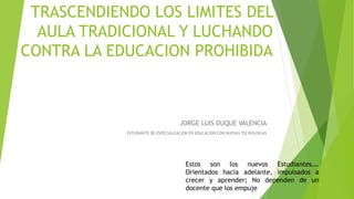 TRASCENDIENDO LOS LIMITES DEL
AULA TRADICIONAL Y LUCHANDO
CONTRA LA EDUCACION PROHIBIDA
Estos son los nuevos Estudiantes….
Orientados hacia adelante, impulsados a
crecer y aprender; No dependen de un
docente que los empuje
JORGE LUIS DUQUE VALENCIA
ESTUDIANTE DE ESPECIALIZACION EN EDUCACION CON NUEVAS TECNOLOGIAS
 