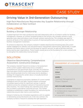 Formerly UMS Advisory

CASE STUDY
Driving Value in 3rd-Generation Outsourcing
High-Tech Manufacturer Rejuvenates Key Supplier Relationship through
Collaboration on New Contract

CHALLENGE:
Building a Stronger Relationship
A global high-tech firm had a productive and solid relationship with its incumbent vendor for facilities
management. However, as contract renewal loomed on the horizon, the company sensed it could
generate more value and reduce costs through contract restructuring. The company was open to
examine all facets of the relationship in pursuit of improved performance and optimal value from its
facilities management investment.
To achieve its objectives, the company realized it needed objective benchmarking data and current
market intelligence to identify cost and performance improvement opportunities. Specifically, it sought
detailed information about current pricing levels for specific services, as well as the best practices
being used by peer organizations. These insights would serve as the foundation for a new contract and
to strengthen the relationship moving forward.

SOLUTION:
Objective Benchmarking, Comprehensive
Assessment, Constructive Dialogue
The company retained Trascent to conduct a full assessment
of the current supplier relationship and to complete a
comprehensive cost benchmark study. Critically, this proactive
step took place a full 18 months before the contract expiration
date, providing ample time for a full review and to develop a
strategy for engaging the vendor about a mutually beneficial
contract restructuring.
Leveraging its extensive proprietary database of current market
intelligence and FM cost data, Trascent experts uncovered
immediate opportunities for significant savings in specific
locations across the company’s network of manufacturing and
office facilities. The initial findings also identified areas where
the incumbent could deliver improved services. This market
intelligence established a stable foundation for restructuring the
relationship around clear metrics and incentives.
Instead of entering into immediate negotiations with its supplier
or demanding across-the-board cuts in the new contract, the
company turned to Trascent to develop the right approach.

ENGAGEMENT AT A GLANCE
INDUSTRY:

High-Tech
SCALE:

Global
SCOPE:

Facilities Management &
Project Support
KEYS TO CLIENT SUCCESS:

•	Advanced market intelligence
•	Collaborative negotiation

	 approach
•	Long-term strategic focus

T R AS C E N T.CO M | © Trascent Management Consulting, 2014, All Rights Reserved

1

 