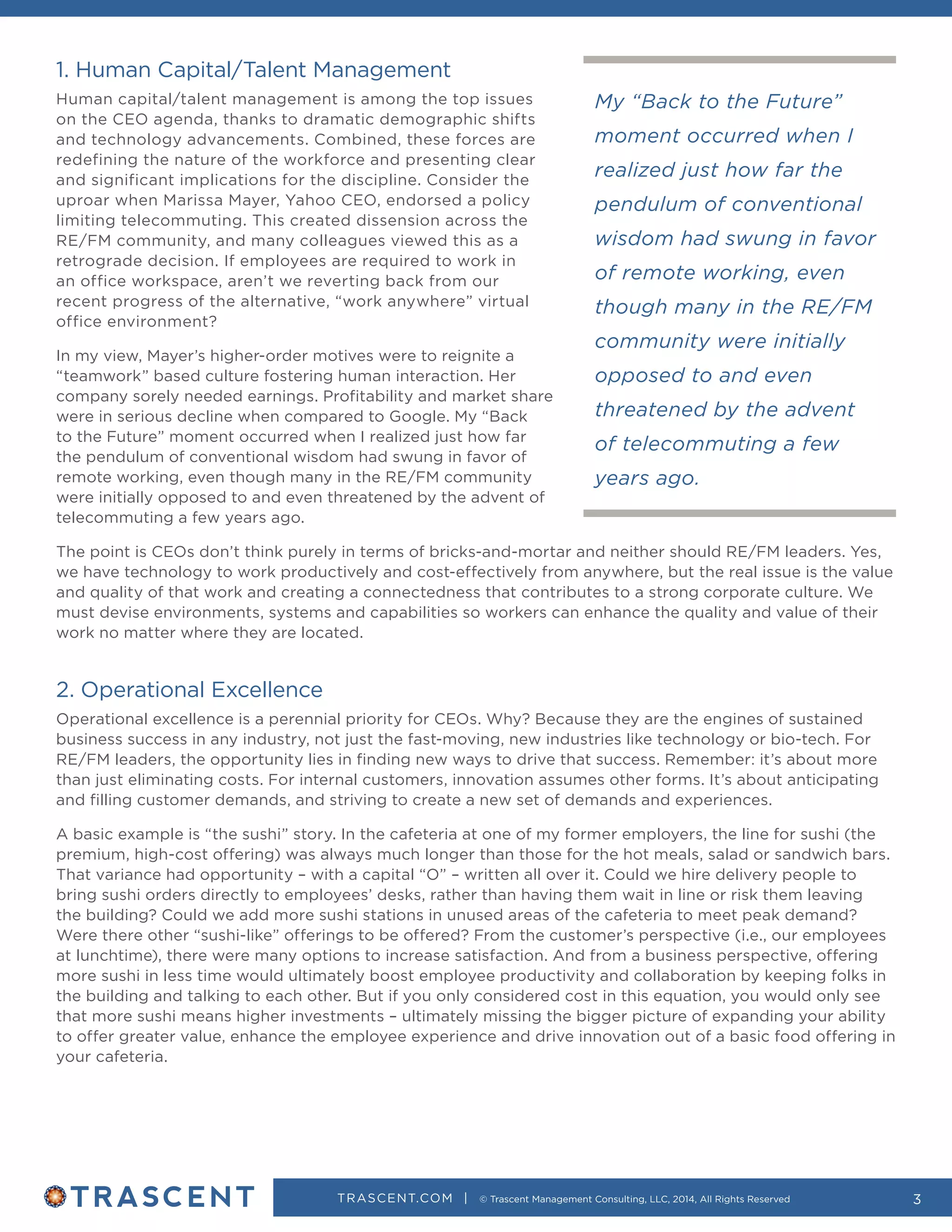 TRASCENT.COM | © Trascent Management Consulting, LLC, 2014, All Rights Reserved 3
My “Back to the Future”
moment occurred when I
realized just how far the
pendulum of conventional
wisdom had swung in favor
of remote working, even
though many in the RE/FM
community were initially
opposed to and even
threatened by the advent
of telecommuting a few
years ago.
1. Human Capital/Talent Management
Human capital/talent management is among the top issues
on the CEO agenda, thanks to dramatic demographic shifts
and technology advancements. Combined, these forces are
redefining the nature of the workforce and presenting clear
and significant implications for the discipline. Consider the
uproar when Marissa Mayer, Yahoo CEO, endorsed a policy
limiting telecommuting. This created dissension across the
RE/FM community, and many colleagues viewed this as a
retrograde decision. If employees are required to work in
an office workspace, aren’t we reverting back from our
recent progress of the alternative, “work anywhere” virtual
office environment?
In my view, Mayer’s higher-order motives were to reignite a
“teamwork” based culture fostering human interaction. Her
company sorely needed earnings. Profitability and market share
were in serious decline when compared to Google. My “Back
to the Future” moment occurred when I realized just how far
the pendulum of conventional wisdom had swung in favor of
remote working, even though many in the RE/FM community
were initially opposed to and even threatened by the advent of
telecommuting a few years ago.
The point is CEOs don’t think purely in terms of bricks-and-mortar and neither should RE/FM leaders. Yes,
we have technology to work productively and cost-effectively from anywhere, but the real issue is the value
and quality of that work and creating a connectedness that contributes to a strong corporate culture. We
must devise environments, systems and capabilities so workers can enhance the quality and value of their
work no matter where they are located.
2. Operational Excellence
Operational excellence is a perennial priority for CEOs. Why? Because they are the engines of sustained
business success in any industry, not just the fast-moving, new industries like technology or bio-tech. For
RE/FM leaders, the opportunity lies in finding new ways to drive that success. Remember: it’s about more
than just eliminating costs. For internal customers, innovation assumes other forms. It’s about anticipating
and filling customer demands, and striving to create a new set of demands and experiences.
A basic example is “the sushi” story. In the cafeteria at one of my former employers, the line for sushi (the
premium, high-cost offering) was always much longer than those for the hot meals, salad or sandwich bars.
That variance had opportunity – with a capital “O” – written all over it. Could we hire delivery people to
bring sushi orders directly to employees’ desks, rather than having them wait in line or risk them leaving
the building? Could we add more sushi stations in unused areas of the cafeteria to meet peak demand?
Were there other “sushi-like” offerings to be offered? From the customer’s perspective (i.e., our employees
at lunchtime), there were many options to increase satisfaction. And from a business perspective, offering
more sushi in less time would ultimately boost employee productivity and collaboration by keeping folks in
the building and talking to each other. But if you only considered cost in this equation, you would only see
that more sushi means higher investments – ultimately missing the bigger picture of expanding your ability
to offer greater value, enhance the employee experience and drive innovation out of a basic food offering in
your cafeteria.
 