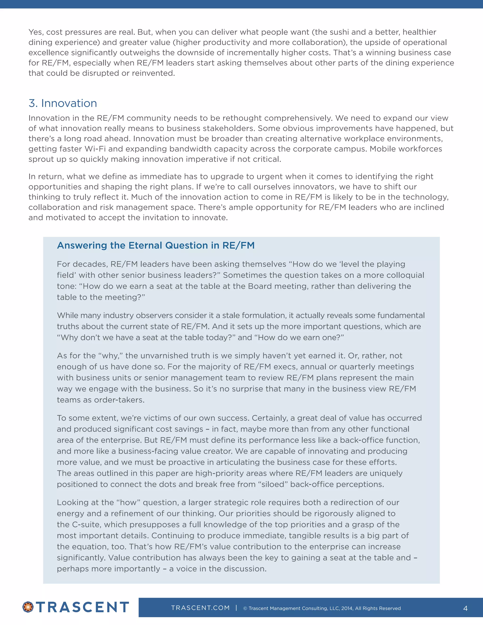 TRASCENT.COM | © Trascent Management Consulting, LLC, 2014, All Rights Reserved 4
Yes, cost pressures are real. But, when you can deliver what people want (the sushi and a better, healthier
dining experience) and greater value (higher productivity and more collaboration), the upside of operational
excellence significantly outweighs the downside of incrementally higher costs. That’s a winning business case
for RE/FM, especially when RE/FM leaders start asking themselves about other parts of the dining experience
that could be disrupted or reinvented.
3. Innovation
Innovation in the RE/FM community needs to be rethought comprehensively. We need to expand our view
of what innovation really means to business stakeholders. Some obvious improvements have happened, but
there’s a long road ahead. Innovation must be broader than creating alternative workplace environments,
getting faster Wi-Fi and expanding bandwidth capacity across the corporate campus. Mobile workforces
sprout up so quickly making innovation imperative if not critical.
In return, what we define as immediate has to upgrade to urgent when it comes to identifying the right
opportunities and shaping the right plans. If we’re to call ourselves innovators, we have to shift our
thinking to truly reflect it. Much of the innovation action to come in RE/FM is likely to be in the technology,
collaboration and risk management space. There’s ample opportunity for RE/FM leaders who are inclined
and motivated to accept the invitation to innovate.
Answering the Eternal Question in RE/FM
For decades, RE/FM leaders have been asking themselves “How do we ‘level the playing
field’ with other senior business leaders?” Sometimes the question takes on a more colloquial
tone: “How do we earn a seat at the table at the Board meeting, rather than delivering the
table to the meeting?”
While many industry observers consider it a stale formulation, it actually reveals some fundamental
truths about the current state of RE/FM. And it sets up the more important questions, which are
“Why don’t we have a seat at the table today?” and “How do we earn one?”
As for the “why,” the unvarnished truth is we simply haven’t yet earned it. Or, rather, not
enough of us have done so. For the majority of RE/FM execs, annual or quarterly meetings
with business units or senior management team to review RE/FM plans represent the main
way we engage with the business. So it’s no surprise that many in the business view RE/FM
teams as order-takers.
To some extent, we’re victims of our own success. Certainly, a great deal of value has occurred
and produced significant cost savings – in fact, maybe more than from any other functional
area of the enterprise. But RE/FM must define its performance less like a back-office function,
and more like a business-facing value creator. We are capable of innovating and producing
more value, and we must be proactive in articulating the business case for these efforts.
The areas outlined in this paper are high-priority areas where RE/FM leaders are uniquely
positioned to connect the dots and break free from “siloed” back-office perceptions.
Looking at the “how” question, a larger strategic role requires both a redirection of our
energy and a refinement of our thinking. Our priorities should be rigorously aligned to
the C-suite, which presupposes a full knowledge of the top priorities and a grasp of the
most important details. Continuing to produce immediate, tangible results is a big part of
the equation, too. That’s how RE/FM’s value contribution to the enterprise can increase
significantly. Value contribution has always been the key to gaining a seat at the table and –
perhaps more importantly – a voice in the discussion.
 
