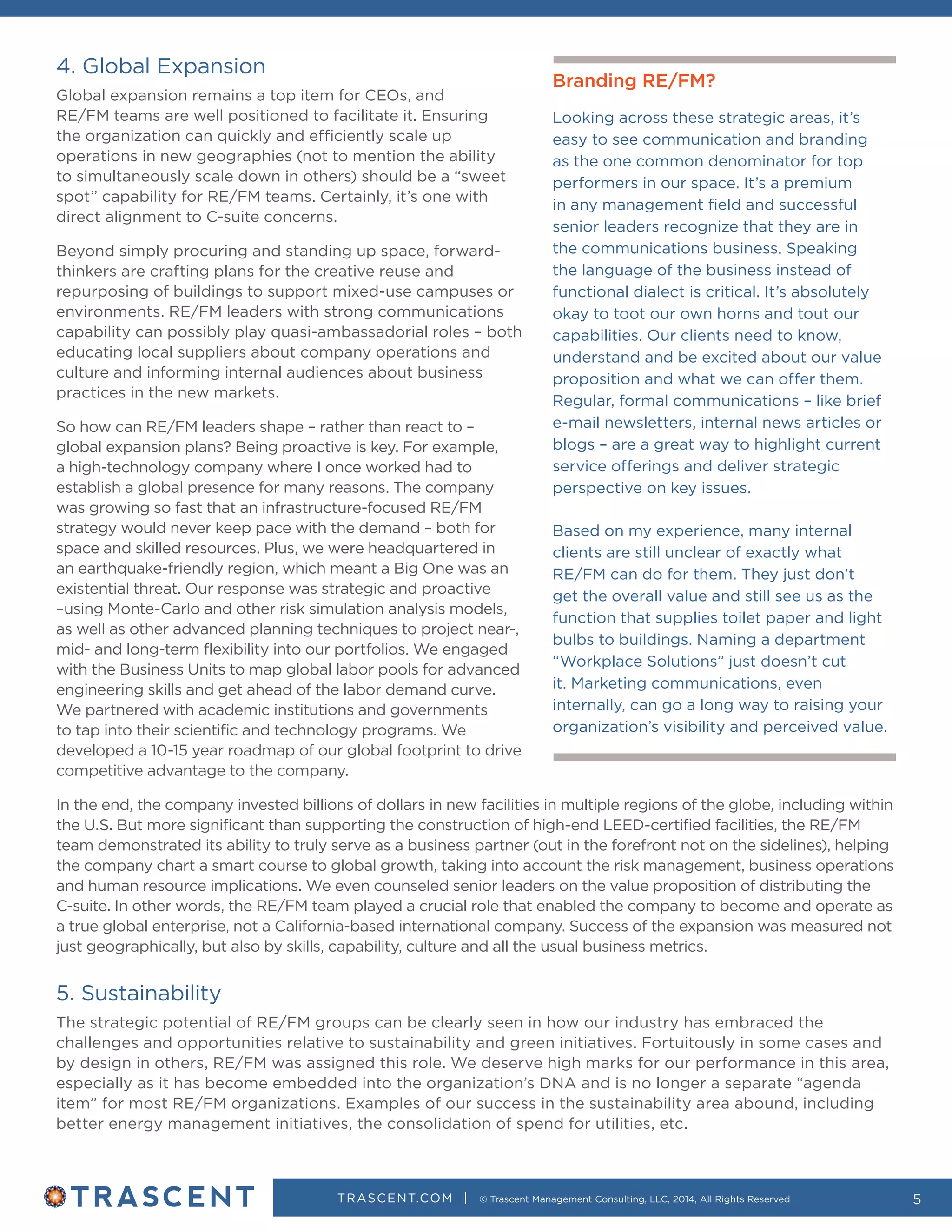 TRASCENT.COM | © Trascent Management Consulting, LLC, 2014, All Rights Reserved 5
4. Global Expansion
Global expansion remains a top item for CEOs, and
RE/FM teams are well positioned to facilitate it. Ensuring
the organization can quickly and efficiently scale up
operations in new geographies (not to mention the ability
to simultaneously scale down in others) should be a “sweet
spot” capability for RE/FM teams. Certainly, it’s one with
direct alignment to C-suite concerns.
Beyond simply procuring and standing up space, forward-
thinkers are crafting plans for the creative reuse and
repurposing of buildings to support mixed-use campuses or
environments. RE/FM leaders with strong communications
capability can possibly play quasi-ambassadorial roles – both
educating local suppliers about company operations and
culture and informing internal audiences about business
practices in the new markets.
So how can RE/FM leaders shape – rather than react to –
global expansion plans? Being proactive is key. For example,
a high-technology company where I once worked had to
establish a global presence for many reasons. The company
was growing so fast that an infrastructure-focused RE/FM
strategy would never keep pace with the demand – both for
space and skilled resources. Plus, we were headquartered in
an earthquake-friendly region, which meant a Big One was an
existential threat. Our response was strategic and proactive
–using Monte-Carlo and other risk simulation analysis models,
as well as other advanced planning techniques to project near-,
mid- and long-term flexibility into our portfolios. We engaged
with the Business Units to map global labor pools for advanced
engineering skills and get ahead of the labor demand curve.
We partnered with academic institutions and governments
to tap into their scientific and technology programs. We
developed a 10-15 year roadmap of our global footprint to drive
competitive advantage to the company.
In the end, the company invested billions of dollars in new facilities in multiple regions of the globe, including within
the U.S. But more significant than supporting the construction of high-end LEED-certified facilities, the RE/FM
team demonstrated its ability to truly serve as a business partner (out in the forefront not on the sidelines), helping
the company chart a smart course to global growth, taking into account the risk management, business operations
and human resource implications. We even counseled senior leaders on the value proposition of distributing the
C-suite. In other words, the RE/FM team played a crucial role that enabled the company to become and operate as
a true global enterprise, not a California-based international company. Success of the expansion was measured not
just geographically, but also by skills, capability, culture and all the usual business metrics.
5. Sustainability
The strategic potential of RE/FM groups can be clearly seen in how our industry has embraced the
challenges and opportunities relative to sustainability and green initiatives. Fortuitously in some cases and
by design in others, RE/FM was assigned this role. We deserve high marks for our performance in this area,
especially as it has become embedded into the organization’s DNA and is no longer a separate “agenda
item” for most RE/FM organizations. Examples of our success in the sustainability area abound, including
better energy management initiatives, the consolidation of spend for utilities, etc.
Branding RE/FM?
Looking across these strategic areas, it’s
easy to see communication and branding
as the one common denominator for top
performers in our space. It’s a premium
in any management field and successful
senior leaders recognize that they are in
the communications business. Speaking
the language of the business instead of
functional dialect is critical. It’s absolutely
okay to toot our own horns and tout our
capabilities. Our clients need to know,
understand and be excited about our value
proposition and what we can offer them.
Regular, formal communications – like brief
e-mail newsletters, internal news articles or
blogs – are a great way to highlight current
service offerings and deliver strategic
perspective on key issues.
Based on my experience, many internal
clients are still unclear of exactly what
RE/FM can do for them. They just don’t
get the overall value and still see us as the
function that supplies toilet paper and light
bulbs to buildings. Naming a department
“Workplace Solutions” just doesn’t cut
it. Marketing communications, even
internally, can go a long way to raising your
organization’s visibility and perceived value.
 