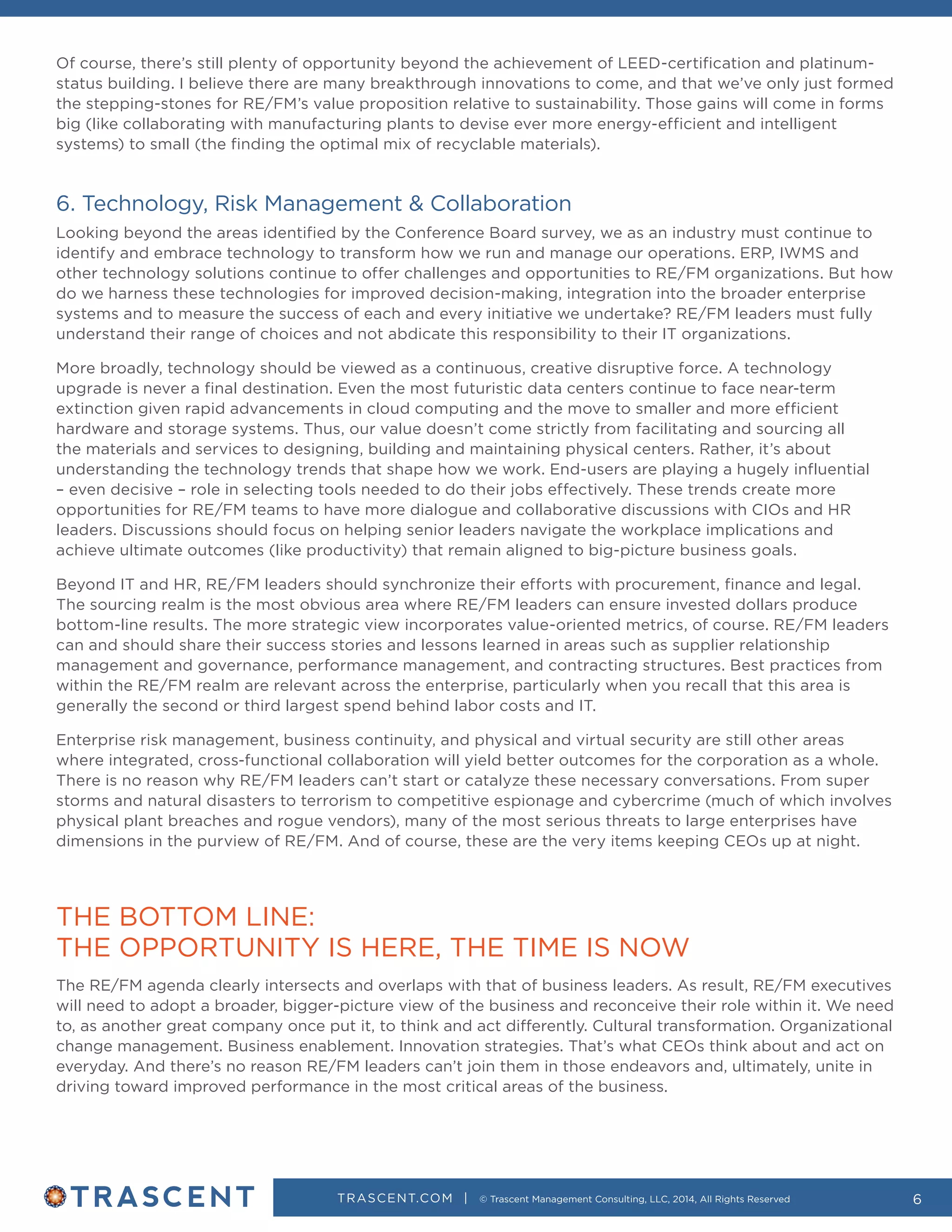 TRASCENT.COM | © Trascent Management Consulting, LLC, 2014, All Rights Reserved 6
Of course, there’s still plenty of opportunity beyond the achievement of LEED-certification and platinum-
status building. I believe there are many breakthrough innovations to come, and that we’ve only just formed
the stepping-stones for RE/FM’s value proposition relative to sustainability. Those gains will come in forms
big (like collaborating with manufacturing plants to devise ever more energy-efficient and intelligent
systems) to small (the finding the optimal mix of recyclable materials).
6. Technology, Risk Management & Collaboration
Looking beyond the areas identified by the Conference Board survey, we as an industry must continue to
identify and embrace technology to transform how we run and manage our operations. ERP, IWMS and
other technology solutions continue to offer challenges and opportunities to RE/FM organizations. But how
do we harness these technologies for improved decision-making, integration into the broader enterprise
systems and to measure the success of each and every initiative we undertake? RE/FM leaders must fully
understand their range of choices and not abdicate this responsibility to their IT organizations.
More broadly, technology should be viewed as a continuous, creative disruptive force. A technology
upgrade is never a final destination. Even the most futuristic data centers continue to face near-term
extinction given rapid advancements in cloud computing and the move to smaller and more efficient
hardware and storage systems. Thus, our value doesn’t come strictly from facilitating and sourcing all
the materials and services to designing, building and maintaining physical centers. Rather, it’s about
understanding the technology trends that shape how we work. End-users are playing a hugely influential
– even decisive – role in selecting tools needed to do their jobs effectively. These trends create more
opportunities for RE/FM teams to have more dialogue and collaborative discussions with CIOs and HR
leaders. Discussions should focus on helping senior leaders navigate the workplace implications and
achieve ultimate outcomes (like productivity) that remain aligned to big-picture business goals.
Beyond IT and HR, RE/FM leaders should synchronize their efforts with procurement, finance and legal.
The sourcing realm is the most obvious area where RE/FM leaders can ensure invested dollars produce
bottom-line results. The more strategic view incorporates value-oriented metrics, of course. RE/FM leaders
can and should share their success stories and lessons learned in areas such as supplier relationship
management and governance, performance management, and contracting structures. Best practices from
within the RE/FM realm are relevant across the enterprise, particularly when you recall that this area is
generally the second or third largest spend behind labor costs and IT.
Enterprise risk management, business continuity, and physical and virtual security are still other areas
where integrated, cross-functional collaboration will yield better outcomes for the corporation as a whole.
There is no reason why RE/FM leaders can’t start or catalyze these necessary conversations. From super
storms and natural disasters to terrorism to competitive espionage and cybercrime (much of which involves
physical plant breaches and rogue vendors), many of the most serious threats to large enterprises have
dimensions in the purview of RE/FM. And of course, these are the very items keeping CEOs up at night.
THE BOTTOM LINE:
THE OPPORTUNITY IS HERE, THE TIME IS NOW
The RE/FM agenda clearly intersects and overlaps with that of business leaders. As result, RE/FM executives
will need to adopt a broader, bigger-picture view of the business and reconceive their role within it. We need
to, as another great company once put it, to think and act differently. Cultural transformation. Organizational
change management. Business enablement. Innovation strategies. That’s what CEOs think about and act on
everyday. And there’s no reason RE/FM leaders can’t join them in those endeavors and, ultimately, unite in
driving toward improved performance in the most critical areas of the business.
 