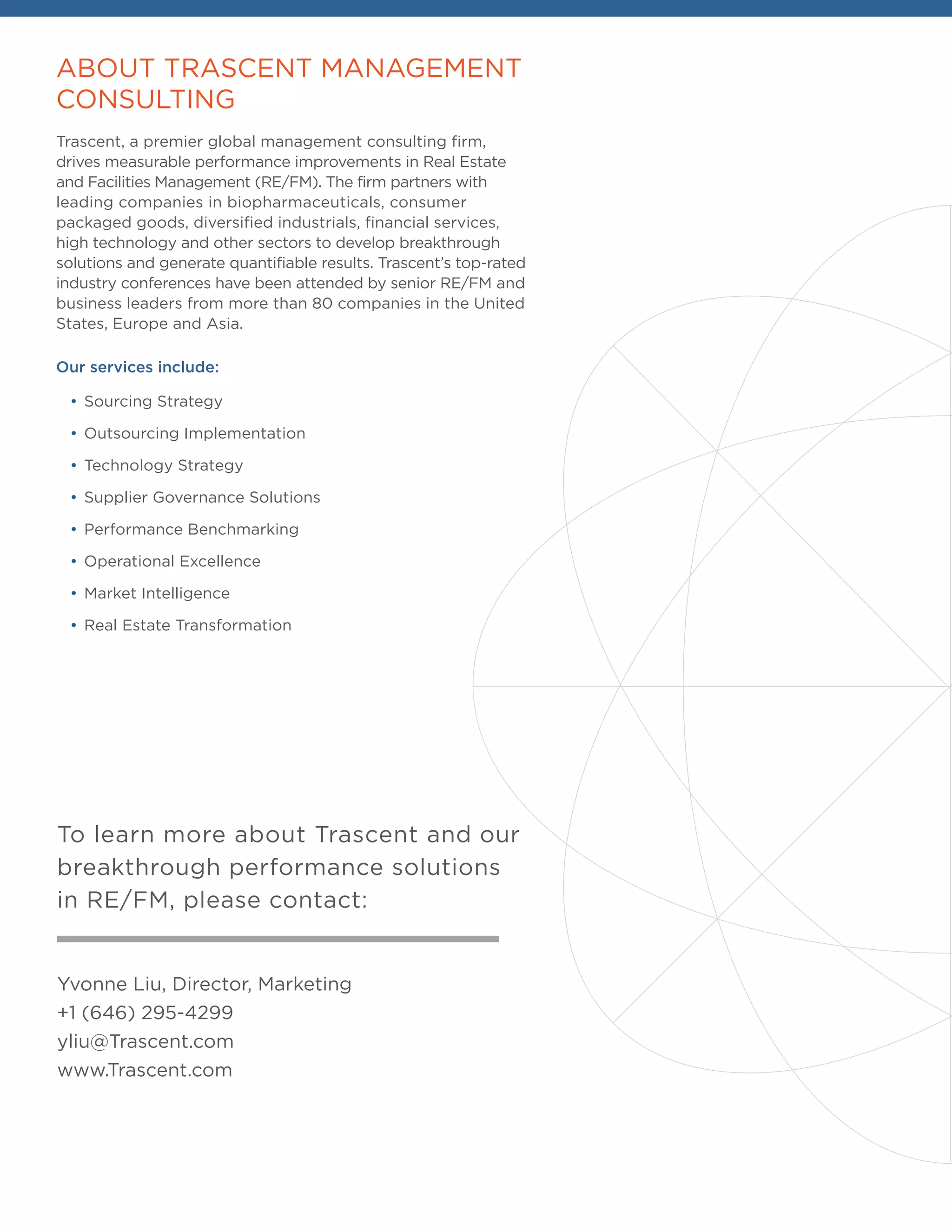 ABOUT TRASCENT MANAGEMENT
CONSULTING
Trascent, a premier global management consulting firm,
drives measurable performance improvements in Real Estate
and Facilities Management (RE/FM). The firm partners with
leading companies in biopharmaceuticals, consumer
packaged goods, diversified industrials, financial services,
high technology and other sectors to develop breakthrough
solutions and generate quantifiable results. Trascent’s top-rated
industry conferences have been attended by senior RE/FM and
business leaders from more than 80 companies in the United
States, Europe and Asia.
Our services include:
•	Sourcing Strategy
•	Outsourcing Implementation
•	Technology Strategy
•	Supplier Governance Solutions
•	Performance Benchmarking
•	Operational Excellence
•	Market Intelligence
•	Real Estate Transformation
Yvonne Liu, Director, Marketing
+1 (646) 295-4299
yliu@Trascent.com
www.Trascent.com
To learn more about Trascent and our
breakthrough performance solutions
in RE/FM, please contact:
 