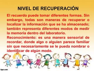 NIVEL DE RECUPERACIÓN
El recuerdo puede tomar diferentes formas. Sin
embargo, todas son maneras de recuperar o
localizar la información que se ha almacenado;
también representa diferentes modos de medir
la memoria dentro del laboratorio.
Reconocimiento: es una manera sensorial de
recordar, donde algo o alguien parece familiar
sin que necesariamente se le pueda nombrar o
identificar de algún modo.
 