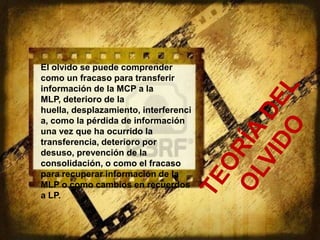 El olvido se puede comprender
como un fracaso para transferir
información de la MCP a la
MLP, deterioro de la
huella, desplazamiento, interferenci
a, como la pérdida de información
una vez que ha ocurrido la
transferencia, deterioro por
desuso, prevención de la
consolidación, o como el fracaso
para recuperar información de la
MLP o como cambios en recuerdos
a LP.
 