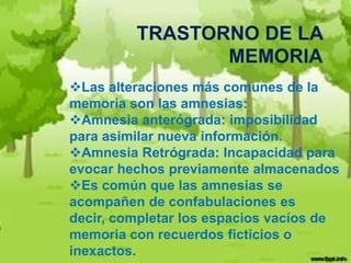 TRASTORNO DE LA
                MEMORIA
Las alteraciones más comunes de la
memoria son las amnesias:
Amnesia anterógrada: imposibilidad
para asimilar nueva información.
Amnesia Retrógrada: Incapacidad para
evocar hechos previamente almacenados
Es común que las amnesias se
acompañen de confabulaciones es
decir, completar los espacios vacíos de
memoria con recuerdos ficticios o
inexactos.
 