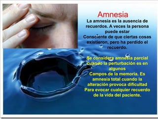 Amnesia
  La amnesia es la ausencia de
 recuerdos. A veces la persona
           puede estar
Consciente de que ciertas cosas
  existieron, pero ha perdido el
            recuerdo.

 Se considera amnesia parcial
 cuando la perturbación es en
            algunos
  Campos de la memoria. Es
    amnesia total cuando la
 alteración provoca dificultad
Para evocar cualquier recuerdo
    de la vida del paciente.
 