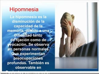 Hipomnesia
  La hipomnesia es la
   disminución de la
    capacidad de la
 memoria, debido a una
     Dificultad tanto
  de fijación como de
 evocación. Se observa
 en personas normales
   Que experimentan
    preocupaciones
 profundas. También es
     observable en
Pacientes con neurosis.
 