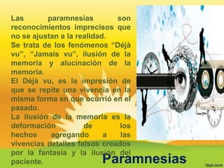 Las       paramnesias         son
reconocimientos imprecisos que
no se ajustan a la realidad.
Se trata de los fenómenos “Déjà
vu”, “Jamais vu”, ilusión de la
memoria y alucinación de la
memoria.
El Déjà vu, es la impresión de
que se repite una vivencia en la
misma forma en que ocurrió en el
pasado.
La ilusión de la memoria es la
deformación          de        los
hechos     agregando       a   las
vivencias detalles falsos creados
por la fantasía y la ilusión del
paciente.                Paramnesias
 