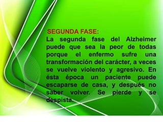 SEGUNDA FASE:
La segunda fase del Alzheimer
puede que sea la peor de todas
porque el enfermo sufre una
transformación del carácter, a veces
se vuelve violento y agresivo. En
ésta época un paciente puede
escaparse de casa, y después no
saber volver. Se pierde y se
despista.
 