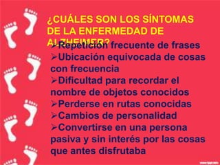 ¿CUÁLES SON LOS SÍNTOMAS
DE LA ENFERMEDAD DE
ALZHEIMER? frecuente de frases
 Repetición
 Ubicación equivocada de cosas
 con frecuencia
 Dificultad para recordar el
 nombre de objetos conocidos
 Perderse en rutas conocidas
 Cambios de personalidad
 Convertirse en una persona
 pasiva y sin interés por las cosas
 que antes disfrutaba
 